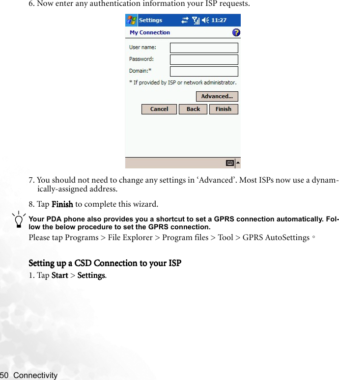 50  Connectivity   6. Now enter any authentication information your ISP requests.7. You should not need to change any settings in ‘Advanced’. Most ISPs now use a dynam-ically-assigned address. 8. Tap FinishFinishFinishFinish to complete this wizard.Your PDA phone also provides you a shortcut to set a GPRS connection automatically. Fol-low the below procedure to set the GPRS connection.Please tap Programs &gt; File Explorer &gt; Program files &gt; Tool &gt; GPRS AutoSettings。Setting up a CSD Connection to your ISPSetting up a CSD Connection to your ISPSetting up a CSD Connection to your ISPSetting up a CSD Connection to your ISP1. Tap StartStartStartStart &gt; SettingsSettingsSettingsSettings.