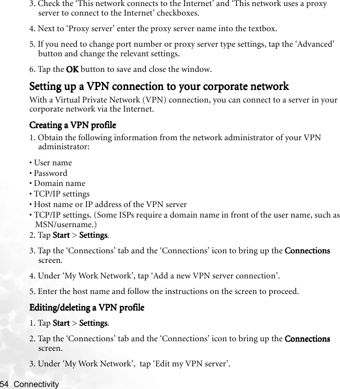54  Connectivity   3. Check the ‘This network connects to the Internet’ and ‘This network uses a proxy server to connect to the Internet’ checkboxes.4. Next to ‘Proxy server’ enter the proxy server name into the textbox.5. If you need to change port number or proxy server type settings, tap the ‘Advanced’ button and change the relevant settings.6. Tap the OKOKOKOK button to save and close the window.Setting up a VPN connection to your corporate networkSetting up a VPN connection to your corporate networkSetting up a VPN connection to your corporate networkSetting up a VPN connection to your corporate networkWith a Virtual Private Network (VPN) connection, you can connect to a server in your corporate network via the Internet.Creating a VPN profileCreating a VPN profileCreating a VPN profileCreating a VPN profile1. Obtain the following information from the network administrator of your VPN administrator:• User name• Password• Domain name• TCP/IP settings• Host name or IP address of the VPN server• TCP/IP settings. (Some ISPs require a domain name in front of the user name, such as MSN/username.)2. Tap StartStartStartStart &gt; SettingsSettingsSettingsSettings.3. Tap the ‘Connections’ tab and the ‘Connections’ icon to bring up the ConnectionsConnectionsConnectionsConnections screen. 4. Under ‘My Work Network’, tap ‘Add a new VPN server connection’.5. Enter the host name and follow the instructions on the screen to proceed.Editing/deleting a VPN profileEditing/deleting a VPN profileEditing/deleting a VPN profileEditing/deleting a VPN profile1. Tap StartStartStartStart &gt; SettingsSettingsSettingsSettings.2. Tap the ‘Connections’ tab and the ‘Connections’ icon to bring up the ConnectionsConnectionsConnectionsConnections screen. 3. Under ‘My Work Network’,  tap ‘Edit my VPN server’.