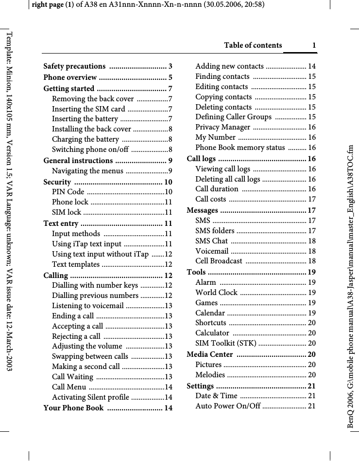 1Table of contentsright page (1) of A38 en A31nnn-Xnnnn-Xn-n-nnnn (30.05.2006, 20:58)BenQ 2006, G:\mobile phone manual\A38-Jasper\manual\master_English\A38TOC.fmTemplate: Minion, 140x105 mm, Version 1.5; VAR Language: unknown; VAR issue date: 12-March-2003Safety precautions  ............................ 3Phone overview ................................. 5Getting started .................................. 7Removing the back cover  .................7Inserting the SIM card ......................7Inserting the battery ..........................7Installing the back cover ...................8Charging the battery  .........................8Switching phone on/off  ....................8General instructions ......................... 9Navigating the menus .......................9Security ........................................... 10PIN Code ..........................................10Phone lock ........................................11SIM lock ............................................11Text entry ........................................ 11Input methods  .................................11Using iTap text input ......................11Using text input without iTap  .......12Text templates ..................................12Calling ............................................. 12Dialling with number keys .............12Dialling previous numbers .............12Listening to voicemail .....................13Ending a call .....................................13Accepting a call ................................13Rejecting a call  .................................13Adjusting the volume  .....................13Swapping between calls  ..................13Making a second call .......................13Call Waiting  .....................................13Call Menu .........................................14Activating Silent profile ..................14Your Phone Book  ........................... 14Adding new contacts ...................... 14Finding contacts  ............................. 15Editing contacts  .............................. 15Copying contacts  ............................ 15Deleting contacts  ............................ 15Defining Caller Groups  ................. 15Privacy Manager  ............................. 16My Number ..................................... 16Phone Book memory status  .......... 16Call logs ........................................... 16Viewing call logs  ............................. 16Deleting all call logs ........................ 16Call duration  ................................... 16Call costs  .......................................... 17Messages .......................................... 17SMS ................................................... 17SMS folders ...................................... 17SMS Chat  ......................................... 18Voicemail ......................................... 18Cell Broadcast  ................................. 18Tools ................................................ 19Alarm ............................................... 19World Clock .................................... 19Games ............................................... 19Calendar ........................................... 19Shortcuts .......................................... 20Calculator ........................................ 20SIM Toolkit (STK) .......................... 20Media Center  ..................................20Pictures ............................................. 20Melodies ........................................... 20Settings ............................................ 21Date &amp; Time .................................... 21Auto Power On/Off ........................ 21