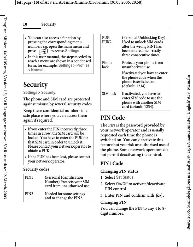 Security10BenQ 2006, G:\mobile phone manual\A38-Jasper\manual\master_English\A38_Main.fmleft page (10) of A38 en, A31nnn-Xnnnn-Xn-n-nnnn (30.05.2006, 20:58)Template: Minion, 140x105 mm, Version 1.5; VAR Language: unknown; VAR issue date: 12-March-2003SecuritySettings &gt; Security.The phone and SIM card are protected against misuse by several security codes.Keep these confidential numbers in a safe place where you can access them again if required. Security codesPIN CodeThe PIN is the password provided by your network operator and is usually requested each time the phone is switched on. You can deactivate this feature but you risk unauthorised use of the phone. Some network operators do not permit deactivating the control.PIN1 CodeChanging PIN status1. Select Set Status.2. Select On/Off to activate/deactivate PIN control.3. Enter PIN and confirm with .Changing PINYou can change the PIN to any 4 to 8-digit number.• You can also access a function by pressing the corresponding menu number: e.g. open the main menu and press   to access Settings.• In this user manual, the steps needed to reach a menu are shown in a condensed form, for example: Settings &gt; Profiles &gt; Normal.• If you enter the PIN incorrectly three times in a row, the SIM card will be locked. You have to enter the PUK for that SIM card in order to unlock it. Please contact your network operator to obtain a PUK.• If the PUK has been lost, please contact your network operator.PIN1 (Personal Identification Number) Protects your SIM card from unauthorized use.PIN2 Needed for some settings and to change the PIN2.PUK PUK2(Personal Unblocking Key) Used to unlock SIM cards after the wrong PIN1 has been entered incorrectly three consecutive times.Phone lockProtects your phone from unauthorized use.If activated you have to enter the phone code when the phone is switched on (default: 1234).SIM lock If activated, you have to enter SIM code to use the phone with another SIM card (default: 1234). 