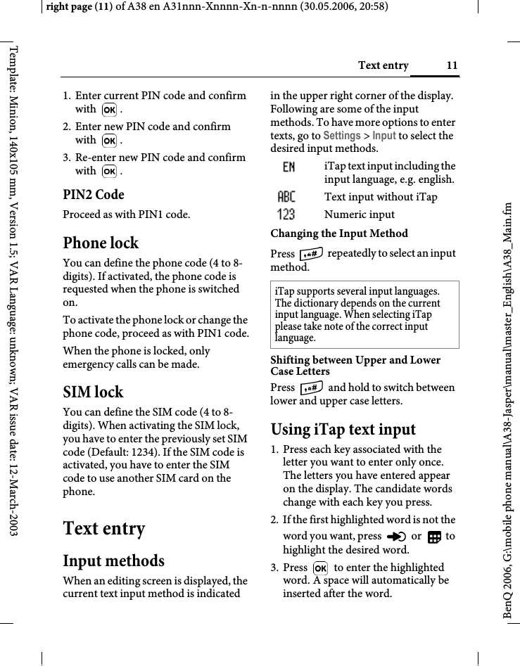 11Text entryright page (11) of A38 en A31nnn-Xnnnn-Xn-n-nnnn (30.05.2006, 20:58)BenQ 2006, G:\mobile phone manual\A38-Jasper\manual\master_English\A38_Main.fmTemplate: Minion, 140x105 mm, Version 1.5; VAR Language: unknown; VAR issue date: 12-March-20031. Enter current PIN code and confirm with .2. Enter new PIN code and confirm with .3. Re-enter new PIN code and confirm with .PIN2 CodeProceed as with PIN1 code.Phone lockYou can define the phone code (4 to 8-digits). If activated, the phone code is requested when the phone is switched on. To activate the phone lock or change the phone code, proceed as with PIN1 code.When the phone is locked, only emergency calls can be made.SIM lockYou can define the SIM code (4 to 8-digits). When activating the SIM lock, you have to enter the previously set SIM code (Default: 1234). If the SIM code is activated, you have to enter the SIM code to use another SIM card on the phone.Text entryInput methodsWhen an editing screen is displayed, the current text input method is indicated in the upper right corner of the display. Following are some of the input methods. To have more options to enter texts, go to Settings &gt; Input to select the desired input methods.iTap text input including the input language, e.g. english.Text input without iTapNumeric input Changing the Input MethodPress   repeated ly t o select an input method.  Shifting between Upper and Lower Case LettersPress   and hold to switch between lower and upper case letters. Using iTap text input1. Press each key associated with the letter you want to enter only once. The letters you have entered appear on the display. The candidate words change with each key you press.2. If the first highlighted word is not the word you want, press   or   to highlight the desired word.3. Press   to enter the highlighted word. A space will automatically be inserted after the word.iTap supports several input languages. The dictionary depends on the current input language. When selecting iTap please take note of the correct input language.