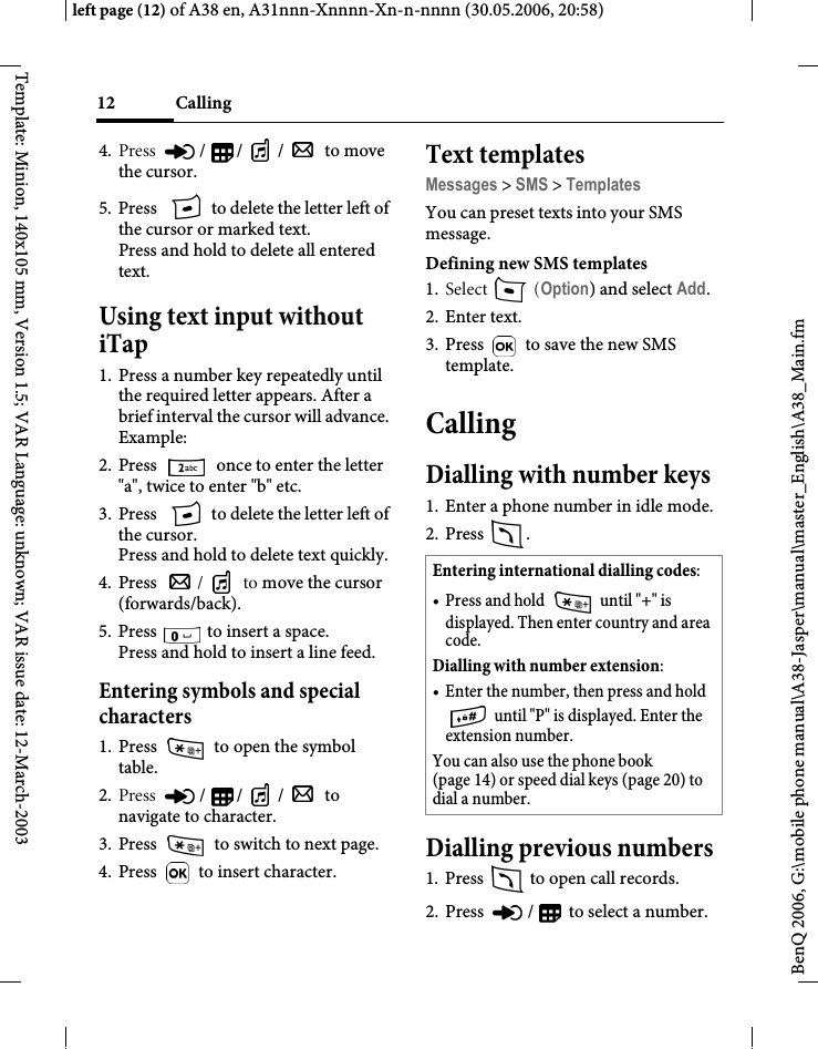 Calling12BenQ 2006, G:\mobile phone manual\A38-Jasper\manual\master_English\A38_Main.fmleft page (12) of A38 en, A31nnn-Xnnnn-Xn-n-nnnn (30.05.2006, 20:58)Template: Minion, 140x105 mm, Version 1.5; VAR Language: unknown; VAR issue date: 12-March-20034. Press  // /  to move the cursor. 5. Press   to delete the letter left of the cursor or marked text. Press and hold to delete all entered text.Using text input without iTap1. Press a number key repeatedly until the required letter appears. After a brief interval the cursor will advance. Example: 2. Press   once to enter the letter &quot;a&quot;, twice to enter &quot;b&quot; etc.3. Press   to delete the letter left of the cursor.Press and hold to delete text quickly.4. Press  / to move the cursor (forwards/back).5. Press   to insert a space.Press and hold to insert a line feed.Entering symbols and special characters1. Press   to open the symbol table.2. Press  // /  to navigate to character.3. Press   to switch to next page.4. Press   to insert character.Text templatesMessages &gt; SMS &gt; TemplatesYou can preset texts into your SMS message.Defining new SMS templates1. Select  (Option) and select Add.2. Enter text.3. Press   to save the new SMS template.CallingDialling with number keys1. Enter a phone number in idle mode.2. Press . Dialling previous numbers1. Press   to open call records.2. Press  /  to select a number.Entering international dialling codes: • Press and hold   until &quot;+&quot; is displayed. Then enter country and area code. Dialling with number extension: • Enter the number, then press and hold  until &quot;P&quot; is displayed. Enter the extension number.You can also use the phone book (page 14) or speed dial keys (page 20) to dial a number.