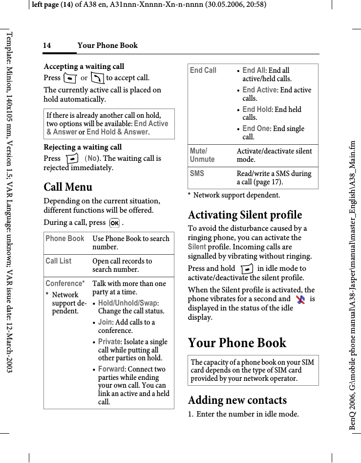 Your Phone Book14BenQ 2006, G:\mobile phone manual\A38-Jasper\manual\master_English\A38_Main.fmleft page (14) of A38 en, A31nnn-Xnnnn-Xn-n-nnnn (30.05.2006, 20:58)Template: Minion, 140x105 mm, Version 1.5; VAR Language: unknown; VAR issue date: 12-March-2003Accepting a waiting call Press   or  to accept call.The currently active call is placed on hold automatically. Rejecting a waiting call Press   (No). The waiting call is rejected immediately.Call MenuDepending on the current situation, different functions will be offered.During a call, press  .* Network support dependent.Activating Silent profileTo avoid the disturbance caused by a ringing phone, you can activate the Silent profile. Incoming calls are signalled by vibrating without ringing.Press and hold   in idle mode to activate/deactivate the silent profile.When the Silent profile is activated, the phone vibrates for a second and   is displayed in the status of the idle display.Your Phone BookAdding new contacts1. Enter the number in idle mode.If there is already another call on hold, two options will be available: End Active &amp; Answer or End Hold &amp; Answer.Phone Book Use Phone Book to search number.Call List Open call records to search number.Conference**Network support de-pendent.Talk with more than one party at a time.•Hold/Unhold/Swap: Change the call status.•Join: Add calls to a conference.•Private: Isolate a single call while putting all other parties on hold.•Forward: Connect two parties while ending your own call. You can link an active and a held call.End Call •End All: End all active/held calls.•End Active: End active calls.•End Hold: End held calls.•End One: End single call.Mute/UnmuteActivate/deactivate silent mode.SMS Read/write a SMS during a call (page 17).The capacity of a phone book on your SIM card depends on the type of SIM card provided by your network operator.