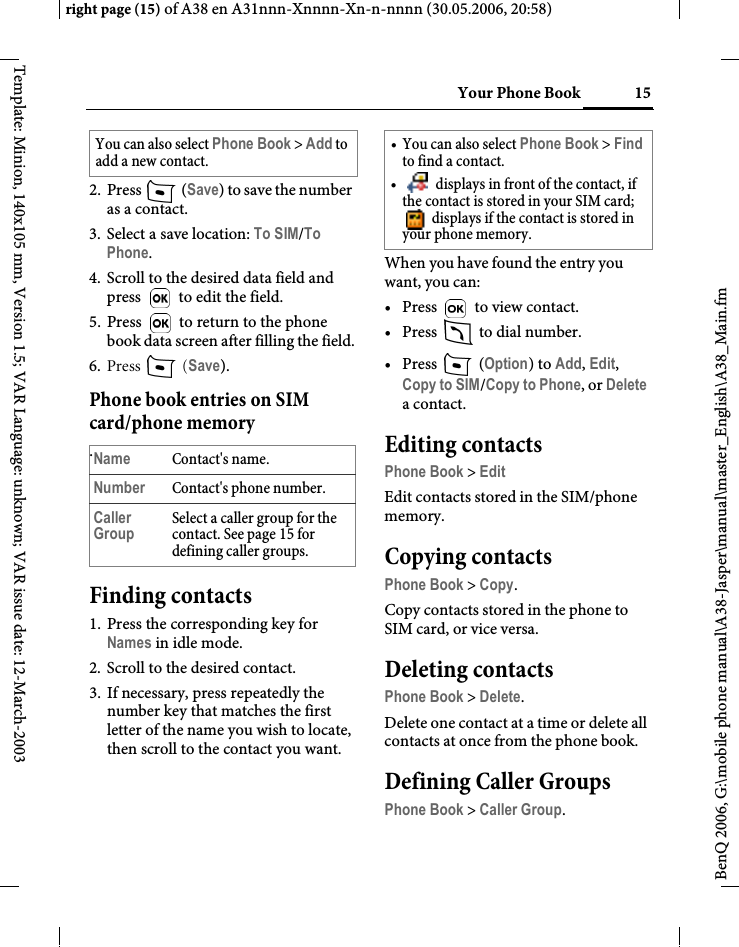 15Your Phone Bookright page (15) of A38 en A31nnn-Xnnnn-Xn-n-nnnn (30.05.2006, 20:58)BenQ 2006, G:\mobile phone manual\A38-Jasper\manual\master_English\A38_Main.fmTemplate: Minion, 140x105 mm, Version 1.5; VAR Language: unknown; VAR issue date: 12-March-20032. Press   (Save) to save the number as a contact.3. Select a save location: To SIM/To Phone.4. Scroll to the desired data field and press   to edit the field.5. Press   to return to the phone book data screen after filling the field.6. Press  (Save).Phone book entries on SIM card/phone memory.Finding contacts1. Press the corresponding key for Names in idle mode.2. Scroll to the desired contact.3. If necessary, press repeatedly the number key that matches the first letter of the name you wish to locate, then scroll to the contact you want. When you have found the entry you want, you can:•Press   to view contact.•Press   to dial number.•Press  (Option) to Add, Edit, Copy to SIM/Copy to Phone, or Delete a contact.Editing contactsPhone Book &gt; EditEdit contacts stored in the SIM/phone memory.Copying contactsPhone Book &gt; Copy.Copy contacts stored in the phone to SIM card, or vice versa.Deleting contactsPhone Book &gt; Delete.Delete one contact at a time or delete all contacts at once from the phone book.Defining Caller GroupsPhone Book &gt; Caller Group.You can also select Phone Book &gt; Add to add a new contact.Name Contact&apos;s name.Number Contact&apos;s phone number.Caller GroupSelect a caller group for the contact. See page 15 for defining caller groups.• You can also select Phone Book &gt; Find to find a contact.•  displays in front of the contact, if the contact is stored in your SIM card;  displays if the contact is stored in your phone memory.