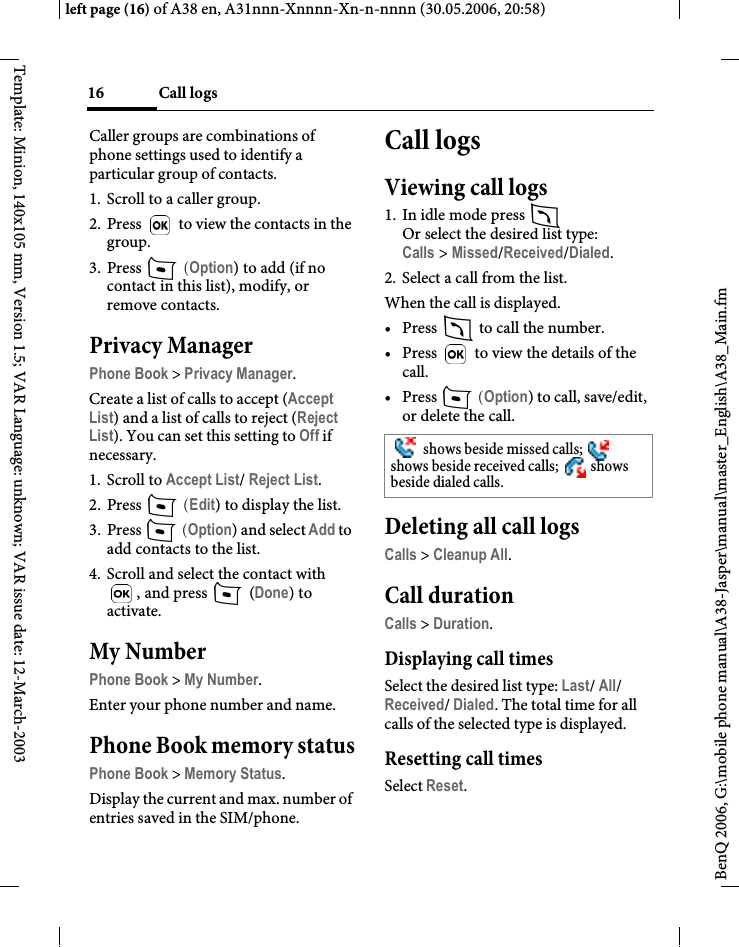 Call logs16BenQ 2006, G:\mobile phone manual\A38-Jasper\manual\master_English\A38_Main.fmleft page (16) of A38 en, A31nnn-Xnnnn-Xn-n-nnnn (30.05.2006, 20:58)Template: Minion, 140x105 mm, Version 1.5; VAR Language: unknown; VAR issue date: 12-March-2003Caller groups are combinations of phone settings used to identify a particular group of contacts.1. Scroll to a caller group.2. Press   to view the contacts in the group.3. Press   (Option) to add (if no contact in this list), modify, or remove contacts.Privacy ManagerPhone Book &gt; Privacy Manager.Create a list of calls to accept (Accept List) and a list of calls to reject (Reject List). You can set this setting to Off if necessary.1. Scroll to Accept List/ Reject List.2. Press   (Edit) to display the list.3. Press   (Option) and select Add to add contacts to the list.4. Scroll and select the contact with , and press   (Done) to activate.My NumberPhone Book &gt; My Number.Enter your phone number and name.Phone Book memory statusPhone Book &gt; Memory Status.Display the current and max. number of entries saved in the SIM/phone.Call logsViewing call logs1. In idle mode press Or select the desired list type:Calls &gt; Missed/Received/Dialed.2. Select a call from the list.When the call is displayed.• Press   to call the number.•Press   to view the details of the call.•Press   (Option) to call, save/edit, or delete the call.Deleting all call logsCalls &gt; Cleanup All.Call durationCalls &gt; Duration.Displaying call timesSelect the desired list type: Last/ All/ Received/ Dialed. The total time for all calls of the selected type is displayed.Resetting call timesSelect Reset. shows beside missed calls;   shows beside received calls;   shows beside dialed calls.