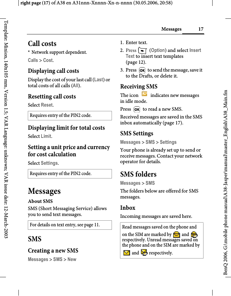 17Messagesright page (17) of A38 en A31nnn-Xnnnn-Xn-n-nnnn (30.05.2006, 20:58)BenQ 2006, G:\mobile phone manual\A38-Jasper\manual\master_English\A38_Main.fmTemplate: Minion, 140x105 mm, Version 1.5; VAR Language: unknown; VAR issue date: 12-March-2003Call costs* Network support dependent.Calls &gt; Cost.Displaying call costsDisplay the cost of your last call (Last) or total costs of all calls (All).Resetting call costsSelect Reset.Displaying limit for total costsSelect Limit.Setting a unit price and currency for cost calculationSelect Settings.MessagesAbout SMSSMS (Short Messaging Service) allows you to send text messages. SMSCreating a new SMSMessages &gt; SMS &gt; New1. Enter text.2. Press   (Option) and select Insert Text to insert text templates (page 12).3. Press   to send the message, save it to the Drafts, or delete it.Receiving SMSThe icon   indicates new messages in idle mode.Press   to read a new SMS.Received messages are saved in the SMS inbox automatically (page 17).SMS SettingsMessages &gt; SMS &gt; SettingsYour phone is already set up to send or receive messages. Contact your network operator for details.SMS foldersMessages &gt; SMSThe folders below are offered for SMS messages.InboxIncoming messages are saved here.Requires entry of the PIN2 code.Requires entry of the PIN2 code.For details on text entry, see page 11. Read messages saved on the phone and on the SIM are marked by   and   respectively. Unread messages saved on the phone and on the SIM are marked by  and   respectively.