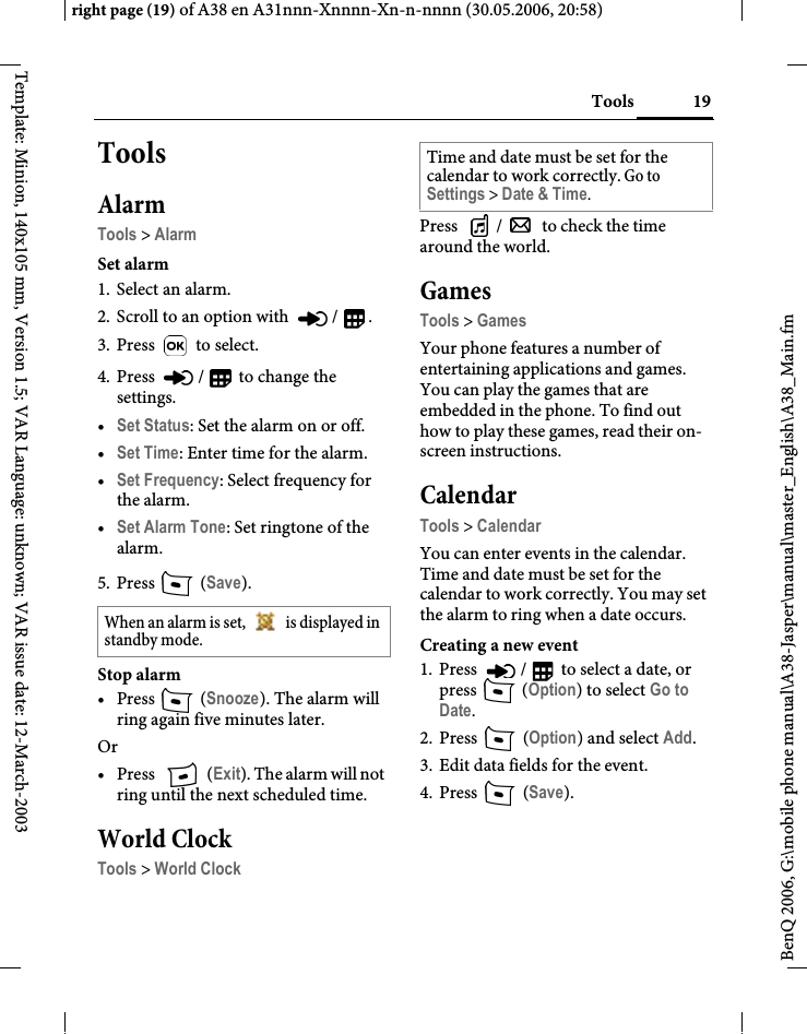 19Toolsright page (19) of A38 en A31nnn-Xnnnn-Xn-n-nnnn (30.05.2006, 20:58)BenQ 2006, G:\mobile phone manual\A38-Jasper\manual\master_English\A38_Main.fmTemplate: Minion, 140x105 mm, Version 1.5; VAR Language: unknown; VAR issue date: 12-March-2003ToolsAlarmTools &gt; AlarmSet alarm1. Select an alarm.2. Scroll to an option with  / .3. Press  to select.4. Press  /  to change the settings.•Set Status: Set the alarm on or off.•Set Time: Enter time for the alarm.•Set Frequency: Select frequency for the alarm.•Set Alarm Tone: Set ringtone of the alarm.5. Press  (Save). Stop alarm• Press  (Snooze). The alarm will ring again five minutes later.Or• Press  (Exit). The alarm will not ring until the next scheduled time.World ClockTools &gt; World ClockPress  /  to check the time around the world.GamesTools &gt; GamesYour phone features a number of entertaining applications and games. You can play the games that are embedded in the phone. To find out how to play these games, read their on-screen instructions.CalendarTools &gt; CalendarYou can enter events in the calendar. Time and date must be set for the calendar to work correctly. You may set the alarm to ring when a date occurs.Creating a new event1. Press  /  to select a date, or press  (Option) to select Go to Date.2. Press  (Option) and select Add.3. Edit data fields for the event.4. Press  (Save).When an alarm is set,   is displayed in standby mode.Time and date must be set for the calendar to work correctly. Go to Settings &gt; Date &amp; Time.