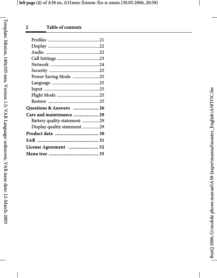 Table of contents2BenQ 2006, G:\mobile phone manual\A38-Jasper\manual\master_English\A38TOC.fmleft page (2) of A38 en, A31nnn-Xnnnn-Xn-n-nnnn (30.05.2006, 20:58)Template: Minion, 140x105 mm, Version 1.5; VAR Language: unknown; VAR issue date: 12-March-2003Profiles ..............................................21Display ..............................................22Audio ................................................22Call Settings ......................................23Network ............................................24Security .............................................25Power Saving Mode  ........................25Language ...........................................25Input ..................................................25Flight Mode ......................................25Restore ..............................................25Questions &amp; Answers   .................... 26Care and maintenance .................... 29Battery quality statement  ...............29Display quality statement ...............29Product data  ................................... 30SAR ................................................. 31License Agreement   ........................ 32Menu tree ........................................ 35