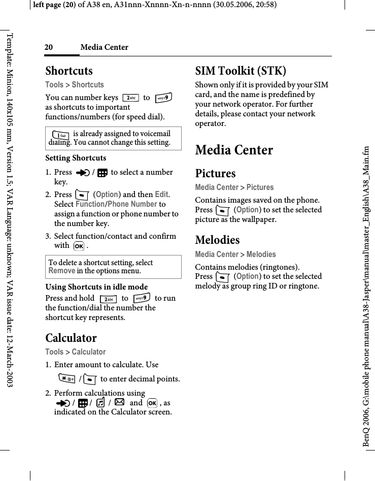 Media Center20BenQ 2006, G:\mobile phone manual\A38-Jasper\manual\master_English\A38_Main.fmleft page (20) of A38 en, A31nnn-Xnnnn-Xn-n-nnnn (30.05.2006, 20:58)Template: Minion, 140x105 mm, Version 1.5; VAR Language: unknown; VAR issue date: 12-March-2003ShortcutsTools &gt; ShortcutsYou can number keys   to   as shortcuts to important functions/numbers (for speed dial). Setting Shortcuts1. Press  /  to select a number key.2. Press  (Option) and then Edit. Select Function/Phone Number to assign a function or phone number to the number key.3. Select function/contact and confirm with . Using Shortcuts in idle modePress and hold   to   to run the function/dial the number the shortcut key represents.CalculatorTools &gt; Calculator1. Enter amount to calculate. Use /  to enter decimal points.2. Perform calculations using / / /  and  , as indicated on the Calculator screen.SIM Toolkit (STK)Shown only if it is provided by your SIM card, and the name is predefined by your network operator. For further details, please contact your network operator.Media CenterPicturesMedia Center &gt; PicturesContains images saved on the phone.Press  (Option) to set the selected picture as the wallpaper.MelodiesMedia Center &gt; MelodiesContains melodies (ringtones).Press  (Option) to set the selected melody as group ring ID or ringtone. is already assigned to voicemail dialing. You cannot change this setting.To delete a shortcut setting, select Remove in the options menu.