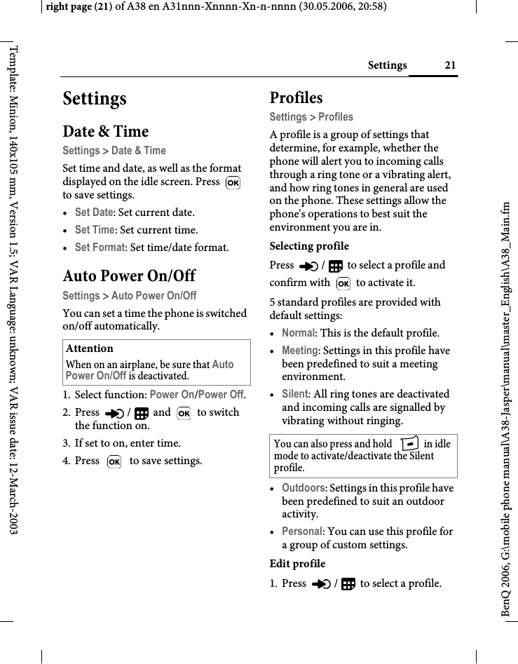 21Settingsright page (21) of A38 en A31nnn-Xnnnn-Xn-n-nnnn (30.05.2006, 20:58)BenQ 2006, G:\mobile phone manual\A38-Jasper\manual\master_English\A38_Main.fmTemplate: Minion, 140x105 mm, Version 1.5; VAR Language: unknown; VAR issue date: 12-March-2003SettingsDate &amp; TimeSettings &gt; Date &amp; TimeSet time and date, as well as the format displayed on the idle screen. Press   to save settings.•Set Date: Set current date.•Set Time: Set current time. •Set Format: Set time/date format.Auto Power On/OffSettings &gt; Auto Power On/OffYou can set a time the phone is switched on/off automatically. 1. Select function: Power On/Power Off.2. Press  /  and   to switch the function on.3. If set to on, enter time.4. Press   to save settings.ProfilesSettings &gt; ProfilesA profile is a group of settings that determine, for example, whether the phone will alert you to incoming calls through a ring tone or a vibrating alert, and how ring tones in general are used on the phone. These settings allow the phone&apos;s operations to best suit the environment you are in.Selecting profilePress  /  to select a profile and confirm with   to activate it.5 standard profiles are provided with default settings:•Normal: This is the default profile.•Meeting: Settings in this profile have been predefined to suit a meeting environment.•Silent: All ring tones are deactivated and incoming calls are signalled by vibrating without ringing.•Outdoors: Settings in this profile have been predefined to suit an outdoor activity.•Personal: You can use this profile for a group of custom settings.Edit profile1. Press  /  to select a profile.AttentionWhen on an airplane, be sure that Auto Power On/Off is deactivated.You can also press and hold   in idle mode to activate/deactivate the Silent profile. 