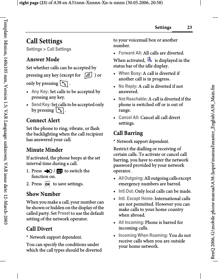 23Settingsright page (23) of A38 en A31nnn-Xnnnn-Xn-n-nnnn (30.05.2006, 20:58)BenQ 2006, G:\mobile phone manual\A38-Jasper\manual\master_English\A38_Main.fmTemplate: Minion, 140x105 mm, Version 1.5; VAR Language: unknown; VAR issue date: 12-March-2003Call SettingsSettings &gt; Call SettingsAnswer ModeSet whether calls can be accepted by pressing any key (except for  ) or only by pressing  . •Any Key: Set calls to be accepted by pressing any key.•Send Key: Set calls to be accepted only by pressing  .Connect AlertSet the phone to ring, vibrate, or flash the backlighting when the call recipient has answered your call.Minute MinderIf activated, the phone beeps at the set interval time during a call.1. Press  /  to switch the function on.2. Press   to save settings.Show NumberWhen you make a call, your number can be shown or hidden on the display of the called party. Set Preset to use the default setting of the network operator.Call Divert* Network support dependent.You can specify the conditions under which the call types should be diverted to your voicemail box or another number.•Forward All: All calls are diverted.When activated,   is displayed in the status bar of the idle display.•When Busy: A call is diverted if another call is in progress.•No Reply: A call is diverted if not answered.•Not Reachable: A call is diverted if the phone is switched off or is out of range.•Cancel All: Cancel all call divert settings.Call Barring* Network support dependent.Restrict the dialling or receiving of certain calls. To activate or cancel call barring, you have to enter the network password provided by your network operator.•All Outgoing: All outgoing calls except emergency numbers are barred.•Intl.Out: Only local calls can be made.•Intl. Except Home: International calls are not permitted. However you can make calls to your home country when abroad.•All Incoming: Phone is barred for incoming calls.•Incoming When Roaming: You do not receive calls when you are outside your home network.