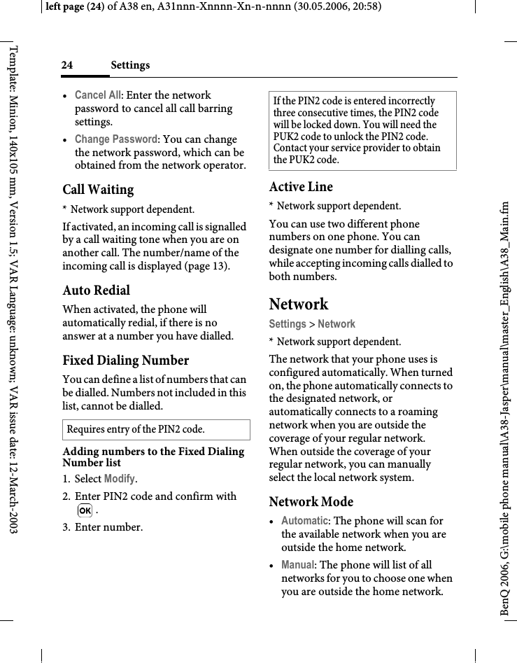 Settings24BenQ 2006, G:\mobile phone manual\A38-Jasper\manual\master_English\A38_Main.fmleft page (24) of A38 en, A31nnn-Xnnnn-Xn-n-nnnn (30.05.2006, 20:58)Template: Minion, 140x105 mm, Version 1.5; VAR Language: unknown; VAR issue date: 12-March-2003•Cancel All: Enter the network password to cancel all call barring settings. •Change Password: You can change the network password, which can be obtained from the network operator.Call Waiting* Network support dependent.If activated, an incoming call is signalled by a call waiting tone when you are on another call. The number/name of the incoming call is displayed (page 13).Auto RedialWhen activated, the phone will automatically redial, if there is no answer at a number you have dialled.Fixed Dialing NumberYou can define a list of numbers that can be dialled. Numbers not included in this list, cannot be dialled.Adding numbers to the Fixed Dialing Number list1. Select Modify.2. Enter PIN2 code and confirm with .3. Enter number. Active Line* Network support dependent.You can use two different phone numbers on one phone. You can designate one number for dialling calls, while accepting incoming calls dialled to both numbers.NetworkSettings &gt; Network* Network support dependent.The network that your phone uses is configured automatically. When turned on, the phone automatically connects to the designated network, or automatically connects to a roaming network when you are outside the coverage of your regular network. When outside the coverage of your regular network, you can manually select the local network system.Network Mode•Automatic: The phone will scan for the available network when you are outside the home network.•Manual: The phone will list of all networks for you to choose one when you are outside the home network.Requires entry of the PIN2 code.If the PIN2 code is entered incorrectly three consecutive times, the PIN2 code will be locked down. You will need the PUK2 code to unlock the PIN2 code. Contact your service provider to obtain the PUK2 code.