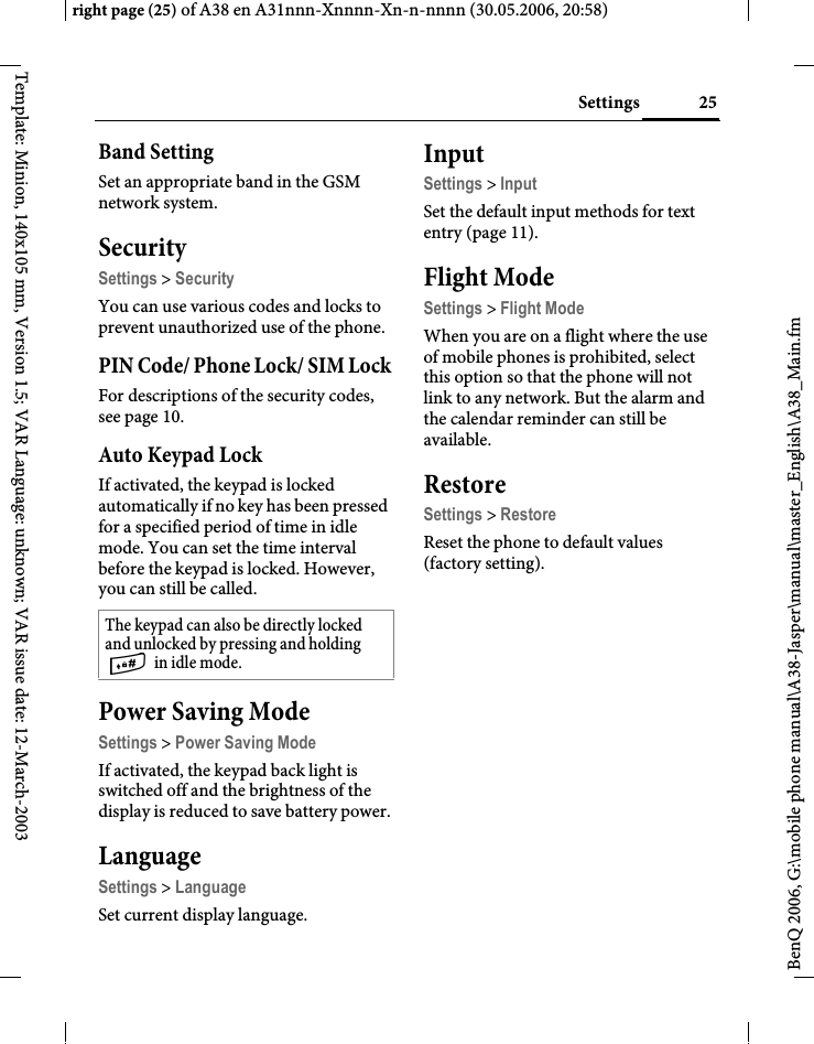 25Settingsright page (25) of A38 en A31nnn-Xnnnn-Xn-n-nnnn (30.05.2006, 20:58)BenQ 2006, G:\mobile phone manual\A38-Jasper\manual\master_English\A38_Main.fmTemplate: Minion, 140x105 mm, Version 1.5; VAR Language: unknown; VAR issue date: 12-March-2003Band SettingSet an appropriate band in the GSM network system.SecuritySettings &gt; SecurityYou can use various codes and locks to prevent unauthorized use of the phone.PIN Code/ Phone Lock/ SIM LockFor descriptions of the security codes, see page 10. Auto Keypad LockIf activated, the keypad is locked automatically if no key has been pressed for a specified period of time in idle mode. You can set the time interval before the keypad is locked. However, you can still be called. Power Saving ModeSettings &gt; Power Saving ModeIf activated, the keypad back light is switched off and the brightness of the display is reduced to save battery power.LanguageSettings &gt; LanguageSet current display language.InputSettings &gt; InputSet the default input methods for text entry (page 11).Flight ModeSettings &gt; Flight ModeWhen you are on a flight where the use of mobile phones is prohibited, select this option so that the phone will not link to any network. But the alarm and the calendar reminder can still be available.RestoreSettings &gt; RestoreReset the phone to default values (factory setting). The keypad can also be directly locked and unlocked by pressing and holding  in idle mode.