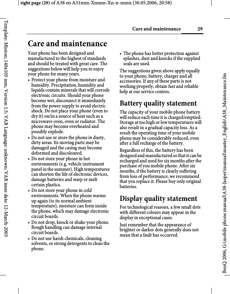 29Care and maintenanceright page (29) of A38 en A31nnn-Xnnnn-Xn-n-nnnn (30.05.2006, 20:58)BenQ 2006, G:\mobile phone manual\A38-Jasper\manual\master_English\A38_Maintenance.fmTemplate: Minion, 140x105 mm, Version 1.5; VAR Language: unknown; VAR issue date: 12-March-2003Care and maintenanceYour phone has been designed and manufactured to the highest of standards and should be treated with great care. The suggestions below will help you to enjoy your phone for many years.• Protect your phone from moisture and humidity. Precipitation, humidity and liquids contain minerals that will corrode electronic circuits. Should your phone become wet, disconnect it immediately from the power supply to avoid electric shock. Do not place your phone (even to dry it) on/in a source of heat such as a microwave oven, oven or radiator. The phone may become overheated and possibly explode.• Do not use or store the phone in dusty, dirty areas. Its moving parts may be damaged and the casing may become deformed and discoloured.• Do not store your phone in hot environments (e.g. vehicle instrument panel in the summer). High temperatures can shorten the life of electronic devices, damage batteries and warp or melt certain plastics. • Do not store your phone in cold environments. When the phone warms up again (to its normal ambient temperature), moisture can form inside the phone, which may damage electronic circuit boards. • Do not drop, knock or shake your phone. Rough handling can damage internal circuit boards.• Do not use harsh chemicals, cleaning solvents, or strong detergents to clean the phone.• The phone has better protection against splashes, dust and knocks if the supplied seals are used. The suggestions given above apply equally to your phone, battery, charger and all accessories. If any of these parts is not working properly, obtain fast and reliable help at our service centres.Battery quality statementThe capacity of your mobile phone battery will reduce each time it is charged/emptied. Storage at too high or low temperatures will also result in a gradual capacity loss. As a result the operating time of your mobile phone may be considerably reduced, even after a full recharge of the battery.Regardless of this, the battery has been designed and manufactured so that it can be recharged and used for six months after the purchase of you mobile phone. After six months, if the battery is clearly suffering from loss of performance, we recommend that you replace it. Please buy only original batteries.Display quality statementFor technological reasons, a few small dots with different colours may appear in the display in exceptional cases.Just remember that the appearance of brighter or darker dots generally does not mean that a fault has occurred.