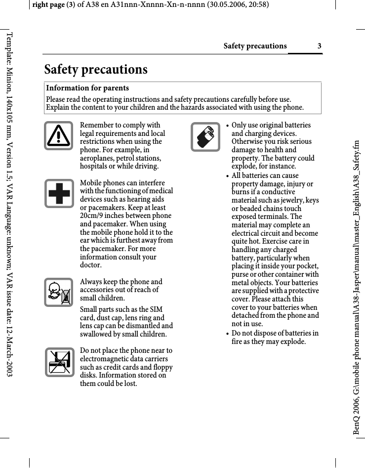 3Safety precautionsright page (3) of A38 en A31nnn-Xnnnn-Xn-n-nnnn (30.05.2006, 20:58)BenQ 2006, G:\mobile phone manual\A38-Jasper\manual\master_English\A38_Safety.fmTemplate: Minion, 140x105 mm, Version 1.5; VAR Language: unknown; VAR issue date: 12-March-2003Safety precautionsInformation for parents Please read the operating instructions and safety precautions carefully before use. Explain the content to your children and the hazards associated with using the phone.Remember to comply with legal requirements and local restrictions when using the phone. For example, in aeroplanes, petrol stations, hospitals or while driving.Mobile phones can interfere with the functioning of medical devices such as hearing aids or pacemakers. Keep at least 20cm/9 inches between phone and pacemaker. When using the mobile phone hold it to the ear which is furthest away from the pacemaker. For more information consult your doctor.Always keep the phone and accessories out of reach of small children.Small parts such as the SIM card, dust cap, lens ring and lens cap can be dismantled and swallowed by small children.Do not place the phone near to electromagnetic data carriers such as credit cards and floppy disks. Information stored on them could be lost.• Only use original batteries and charging devices. Otherwise you risk serious damage to health and property. The battery could explode, for instance.• All batteries can cause property damage, injury or burns if a conductive material such as jewelry, keys or beaded chains touch exposed terminals. The material may complete an electrical circuit and become quite hot. Exercise care in handling any charged battery, particularly when placing it inside your pocket, purse or other container with metal objects. Your batteries are supplied with a protective cover. Please attach this cover to your batteries when detached from the phone and not in use.• Do not dispose of batteries in fire as they may explode.