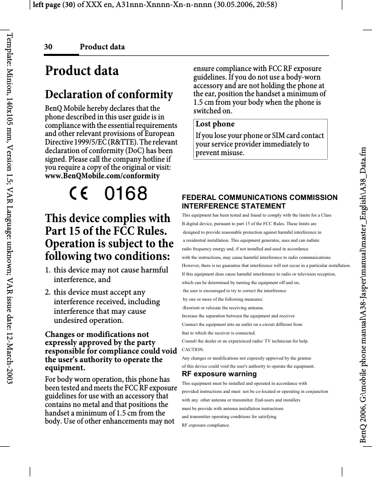 Product data30BenQ 2006, G:\mobile phone manual\A38-Jasper\manual\master_English\A38_Data.fmleft page (30) of XXX en, A31nnn-Xnnnn-Xn-n-nnnn (30.05.2006, 20:58)Template: Minion, 140x105 mm, Version 1.5; VAR Language: unknown; VAR issue date: 12-March-2003Product dataDeclaration of conformityBenQ Mobile hereby declares that the phone described in this user guide is in compliance with the essential requirements and other relevant provisions of European Directive 1999/5/EC (R&amp;TTE). The relevant declaration of conformity (DoC) has been signed. Please call the company hotline if you require a copy of the original or visit:www.BenQMobile.com/conformity This device complies with Part 15 of the FCC Rules. Operation is subject to the following two conditions:1. this device may not cause harmful interference, and2. this device must accept any interference received, including interference that may cause undesired operation.Changes or modifications not expressly approved by the party responsible for compliance could void the user&apos;s authority to operate the equipment.For body worn operation, this phone has been tested and meets the FCC RF exposure guidelines for use with an accessory that contains no metal and that positions the handset a minimum of 1.5 cm from the body. Use of other enhancements may not ensure compliance with FCC RF exposure guidelines. If you do not use a body-worn accessory and are not holding the phone at the ear, position the handset a minimum of 1.5 cm from your body when the phone is switched on.Lost phoneIf you lose your phone or SIM card contact your service provider immediately to prevent misuse.FEDERAL COMMUNICATIONS COMMISSION  INTERFERENCE STATEMENT This equipment has been tested and found to comply with the limits for a Class  B digital device, pursuant to part 15 of the FCC Rules. These limits are  designed to provide reasonable protection against harmful interference in  a residential installation. This equipment generates, uses and can radiate  radio frequency energy and, if not installed and used in accordance  with the instructions, may cause harmful interference to radio communications.  However, there is no guarantee that interference will not occur in a particular installation.  If this equipment does cause harmful interference to radio or television reception,  which can be determined by turning the equipment off and on,  the user is encouraged to try to correct the interference  by one or more of the following measures: -Reorient or relocate the receiving antenna. Increase the separation between the equipment and receiver. Connect the equipment into an outlet on a circuit different from  that to which the receiver is connected. Consult the dealer or an experienced radio/ TV technician for help. CAUTION: Any changes or modifications not expressly approved by the grantee  of this device could void the user&apos;s authority to operate the equipment. RF exposure warning This equipment must be installed and operated in accordance with  provided instructions and must  not be co-located or operating in conjunction  with any  other antenna or transmitter. End-users and installers  must be provide with antenna installation instructions  and transmitter operating conditions for satisfying  RF exposure compliance.   