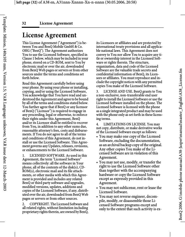 License Agreement 32BenQ 2006, G:\mobile phone manual\A38-Jasper\manual\master_English\A38_License.fmleft page (32) of A38 en, A31nnn-Xnnnn-Xn-n-nnnn (30.05.2006, 20:58)Template: Minion, 140x105 mm, Version 1.5; VAR Language: unknown; VAR issue date: 12-March-2003License Agreement This License Agreement (&quot;Agreement&quot;) is be-tween You and BenQ Mobile GmbH &amp; Co. OHG (&quot;BenQ&quot;). The Agreement authorizes You to use the Licensed Software, specified in Clause 1 below, which may be included in your phone, stored on a CD-ROM, sent to You by electronic mail or over the air, downloaded from BenQ Web pages or servers or from other sources under the terms and conditions set forth below. Read this Agreement carefully before using your phone. By using your phone or installing, copying, and/or using the Licensed Software, You acknowledge that You have read and un-derstood the Agreement and agree to be bound by all of the terms and conditions stated below. You further agree that if BenQ or any licensor of BenQ (&quot;Licensor&quot;) is required to engage in any proceeding, legal or otherwise, to enforce their rights under this Agreement, BenQ and/or its Licensor shall be entitled to recover from You, in addition to any other sums due, reasonable attorney&apos;s fees, costs and disburse-ments. If You do not agree to all of the terms and conditions of this Agreement, do not in-stall or use the Licensed Software. This Agree-ment governs any Updates, releases, revisions, or enhancements to the Licensed Software. 1. LICENSED SOFTWARE. As used in this Agreement, the term &quot;Licensed Software&quot; means collectively: all the software in Your phone, all of the contents of the disk(s), CD-ROM(s), electronic mail and its file attach-ments, or other media with which this Agree-ment is provided and includes any related BenQ or third party software and upgrades, modified versions, updates, additions and copies of the Licensed Software, if any, distrib-uted over the air, downloaded from BenQ Web pages or servers or from other sources. 2. COPYRIGHT. The Licensed Software and all related rights, without limitation including proprietary rights therein, are owned by BenQ, its Licensors or affiliates and are protected by international treaty provisions and all applica-ble national laws. This Agreement does not convey to You nor allow You to acquire any ti-tle or ownership interest in the Licensed Soft-ware or rights therein. The structure, organization, data and code of the Licensed Software are the valuable trade secrets and confidential information of BenQ, its Licen-sors or affiliates. You must reproduce and in-clude the copyright notices with any permitted copies You make of the Licensed Software. 3. LICENSE AND USE. BenQ grants to You a non-exclusive, non-transferable end user right to install the Licensed Software or use the Licensed Software installed on the phone. The Licensed Software is licensed with the phone as a single integrated product and may be used with the phone only as set forth in these licens-ing terms. 4. LIMITATIONS ON LICENSE. You may not copy, distribute, or make derivative works of the Licensed Software except as follows: • You may make one copy of the Licensed Software, excluding the documentation, as an archival backup copy of the original. Any other copies You make of the Li-censed Software are in violation of this Agreement.• You may not use, modify, or transfer the right to use the Licensed Software other than together with the accompanying hardware or copy the Licensed Software except as expressly provided in this Agreement. • You may not sublicense, rent or lease the Licensed Software. • You may not reverse engineer, decom-pile, modify, or disassemble those Li-censed Software programs except and only to the extent that such activity is ex-