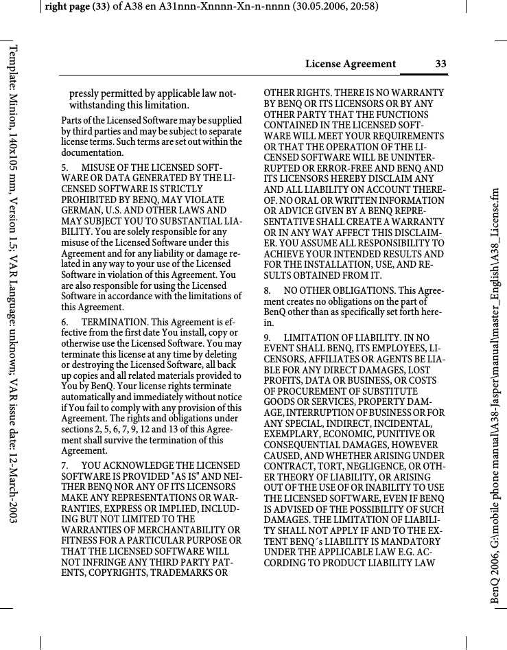 33License Agreement right page (33) of A38 en A31nnn-Xnnnn-Xn-n-nnnn (30.05.2006, 20:58)BenQ 2006, G:\mobile phone manual\A38-Jasper\manual\master_English\A38_License.fmTemplate: Minion, 140x105 mm, Version 1.5; VAR Language: unknown; VAR issue date: 12-March-2003pressly permitted by applicable law not-withstanding this limitation. Parts of the Licensed Software may be supplied by third parties and may be subject to separate license terms. Such terms are set out within the documentation. 5. MISUSE OF THE LICENSED SOFT-WARE OR DATA GENERATED BY THE LI-CENSED SOFTWARE IS STRICTLY PROHIBITED BY BENQ, MAY VIOLATE GERMAN, U.S. AND OTHER LAWS AND MAY SUBJECT YOU TO SUBSTANTIAL LIA-BILITY. You are solely responsible for any misuse of the Licensed Software under this Agreement and for any liability or damage re-lated in any way to your use of the Licensed Software in violation of this Agreement. You are also responsible for using the Licensed Software in accordance with the limitations of this Agreement. 6. TERMINATION. This Agreement is ef-fective from the first date You install, copy or otherwise use the Licensed Software. You may terminate this license at any time by deleting or destroying the Licensed Software, all back up copies and all related materials provided to You by BenQ. Your license rights terminate automatically and immediately without notice if You fail to comply with any provision of this Agreement. The rights and obligations under sections 2, 5, 6, 7, 9, 12 and 13 of this Agree-ment shall survive the termination of this Agreement. 7. YOU ACKNOWLEDGE THE LICENSED SOFTWARE IS PROVIDED &quot;AS IS&quot; AND NEI-THER BENQ NOR ANY OF ITS LICENSORS MAKE ANY REPRESENTATIONS OR WAR-RANTIES, EXPRESS OR IMPLIED, INCLUD-ING BUT NOT LIMITED TO THE WARRANTIES OF MERCHANTABILITY OR FITNESS FOR A PARTICULAR PURPOSE OR THAT THE LICENSED SOFTWARE WILL NOT INFRINGE ANY THIRD PARTY PAT-ENTS, COPYRIGHTS, TRADEMARKS OR OTHER RIGHTS. THERE IS NO WARRANTY BY BENQ OR ITS LICENSORS OR BY ANY OTHER PARTY THAT THE FUNCTIONS CONTAINED IN THE LICENSED SOFT-WARE WILL MEET YOUR REQUIREMENTS OR THAT THE OPERATION OF THE LI-CENSED SOFTWARE WILL BE UNINTER-RUPTED OR ERROR-FREE AND BENQ AND ITS LICENSORS HEREBY DISCLAIM ANY AND ALL LIABILITY ON ACCOUNT THERE-OF. NO ORAL OR WRITTEN INFORMATION OR ADVICE GIVEN BY A BENQ REPRE-SENTATIVE SHALL CREATE A WARRANTY OR IN ANY WAY AFFECT THIS DISCLAIM-ER. YOU ASSUME ALL RESPONSIBILITY TO ACHIEVE YOUR INTENDED RESULTS AND FOR THE INSTALLATION, USE, AND RE-SULTS OBTAINED FROM IT. 8. NO OTHER OBLIGATIONS. This Agree-ment creates no obligations on the part of BenQ other than as specifically set forth here-in.9. LIMITATION OF LIABILITY. IN NO EVENT SHALL BENQ, ITS EMPLOYEES, LI-CENSORS, AFFILIATES OR AGENTS BE LIA-BLE FOR ANY DIRECT DAMAGES, LOST PROFITS, DATA OR BUSINESS, OR COSTS OF PROCUREMENT OF SUBSTITUTE GOODS OR SERVICES, PROPERTY DAM-AGE, INTERRUPTION OF BUSINESS OR FOR ANY SPECIAL, INDIRECT, INCIDENTAL, EXEMPLARY, ECONOMIC, PUNITIVE OR CONSEQUENTIAL DAMAGES, HOWEVER CAUSED, AND WHETHER ARISING UNDER CONTRACT, TORT, NEGLIGENCE, OR OTH-ER THEORY OF LIABILITY, OR ARISING OUT OF THE USE OF OR INABILITY TO USE THE LICENSED SOFTWARE, EVEN IF BENQ IS ADVISED OF THE POSSIBILITY OF SUCH DAMAGES. THE LIMITATION OF LIABILI-TY SHALL NOT APPLY IF AND TO THE EX-TENT BENQ´s LIABILITY IS MANDATORY UNDER THE APPLICABLE LAW E.G. AC-CORDING TO PRODUCT LIABILITY LAW 