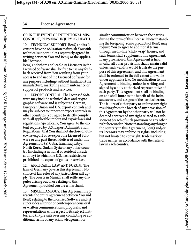 License Agreement 34BenQ 2006, G:\mobile phone manual\A38-Jasper\manual\master_English\A38_License.fmleft page (34) of A38 en, A31nnn-Xnnnn-Xn-n-nnnn (30.05.2006, 20:58)Template: Minion, 140x105 mm, Version 1.5; VAR Language: unknown; VAR issue date: 12-March-2003OR IN THE EVENT OF INTENTIONAL MIS-CONDUCT, PERSONAL INJURY OR DEATH. 10. TECHNICAL SUPPORT. BenQ and its Li-censors have no obligation to furnish You with technical support unless separately agreed in writing between You and BenQ or the applica-ble Licensor. BenQ and where applicable its Licensors in the Licensed Software shall be free to use any feed-back received from You resulting from your access to and use of the Licensed Software for any purpose including (without limitation) the manufacture, marketing and maintenance or support of products and services. 11. EXPORT CONTROL. The Licensed Soft-ware may include technical data and crypto-graphic software and is subject to German, European Union and U.S. export controls and may be subject to import or export controls in other countries. You agree to strictly comply with all applicable import and export laws and regulations. Specifically, You agree, to the ex-tent required by U.S. Export Administration Regulations, that You shall not disclose or oth-erwise export or re-export the Licensed Soft-ware or any part thereof delivered under this Agreement to (a) Cuba, Iran, Iraq, Libya, North Korea, Sudan, Syria or any other coun-try (including a national or resident of such country) to which the U.S. has restricted or prohibited the export of goods or services. 12. APPLICABLE LAW AND FORUM. The laws of Germany govern this Agreement. No choice of law rules of any jurisdiction will ap-ply. The courts in Munich shall settle any dis-putes arising out of or relating to this Agreement provided you are a merchant. 13. MISCELLANEOUS. This Agreement rep-resents the entire agreement between You and BenQ relating to the Licensed Software and (i) supersedes all prior or contemporaneous oral or written communications, proposals, and representations with respect to its subject mat-ter; and (ii) prevails over any conflicting or ad-ditional terms of any acknowledgement or similar communication between the parties during the term of this License. Notwithstand-ing the foregoing, some products of BenQ may require You to agree to additional terms through an on-line &quot;click-wrap&quot; license, and such terms shall supplement this Agreement. If any provision of this Agreement is held invalid, all other provisions shall remain valid unless such validity would frustrate the pur-pose of this Agreement, and this Agreement shall be enforced to the full extent allowable under applicable law. No modification to this Agreement is binding, unless in writing and signed by a duly authorized representative of each party. This Agreement shall be binding on and shall inure to the benefit of the heirs, successors, and assigns of the parties hereto. The failure of either party to enforce any right resulting from the breach of any provision of this Agreement by the other party will not be deemed a waiver of any right related to a sub-sequent breach of such provision or any other right hereunder. Notwithstanding anything to the contrary in this Agreement, BenQ and/or its licensors may enforce its rights, including but not limited to copyright, trademark or trade names, in accordance with the rules of law in each country. 