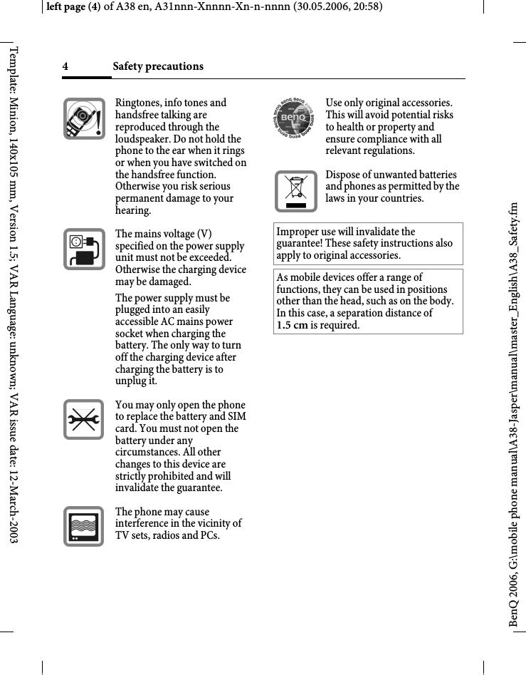 Safety precautions4BenQ 2006, G:\mobile phone manual\A38-Jasper\manual\master_English\A38_Safety.fmleft page (4) of A38 en, A31nnn-Xnnnn-Xn-n-nnnn (30.05.2006, 20:58)Template: Minion, 140x105 mm, Version 1.5; VAR Language: unknown; VAR issue date: 12-March-2003Ringtones, info tones and handsfree talking are reproduced through the loudspeaker. Do not hold the phone to the ear when it rings or when you have switched on the handsfree function. Otherwise you risk serious permanent damage to your hearing.The mains voltage (V) specified on the power supply unit must not be exceeded. Otherwise the charging device may be damaged. The power supply must be plugged into an easily accessible AC mains power socket when charging the battery. The only way to turn off the charging device after charging the battery is to unplug it.You may only open the phone to replace the battery and SIM card. You must not open the battery under any circumstances. All other changes to this device are strictly prohibited and will invalidate the guarantee.The phone may cause interference in the vicinity of TV sets, radios and PCs.Use only original accessories. This will avoid potential risks to health or property and ensure compliance with all relevant regulations.Dispose of unwanted batteries and phones as permitted by the laws in your countries.Improper use will invalidate the guarantee! These safety instructions also apply to original accessories.As mobile devices offer a range of functions, they can be used in positions other than the head, such as on the body. In this case, a separation distance of 1.5 cm is required.