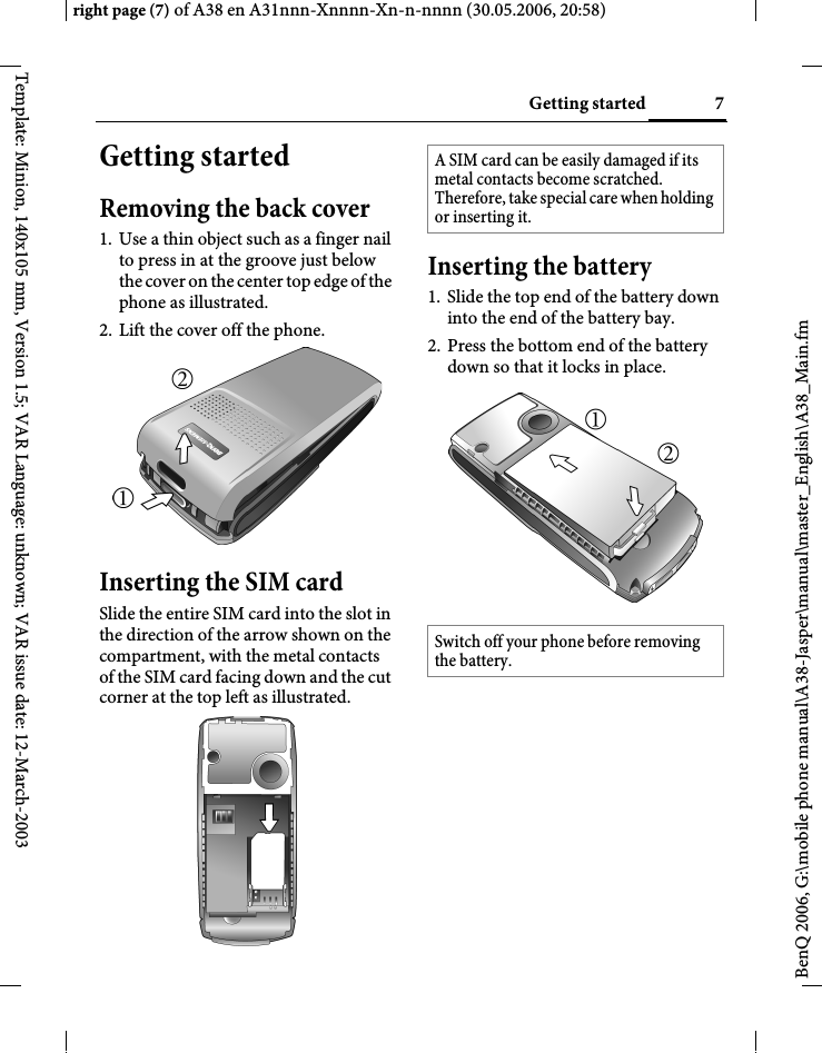 7Getting startedright page (7) of A38 en A31nnn-Xnnnn-Xn-n-nnnn (30.05.2006, 20:58)BenQ 2006, G:\mobile phone manual\A38-Jasper\manual\master_English\A38_Main.fmTemplate: Minion, 140x105 mm, Version 1.5; VAR Language: unknown; VAR issue date: 12-March-2003Getting startedRemoving the back cover1. Use a thin object such as a finger nail to press in at the groove just below the cover on the center top edge of the phone as illustrated.2. Lift the cover off the phone.Inserting the SIM cardSlide the entire SIM card into the slot in the direction of the arrow shown on the compartment, with the metal contacts of the SIM card facing down and the cut corner at the top left as illustrated.Inserting the battery1. Slide the top end of the battery down into the end of the battery bay.2. Press the bottom end of the battery down so that it locks in place.A SIM card can be easily damaged if its metal contacts become scratched. Therefore, take special care when holding or inserting it.Switch off your phone before removing the battery.