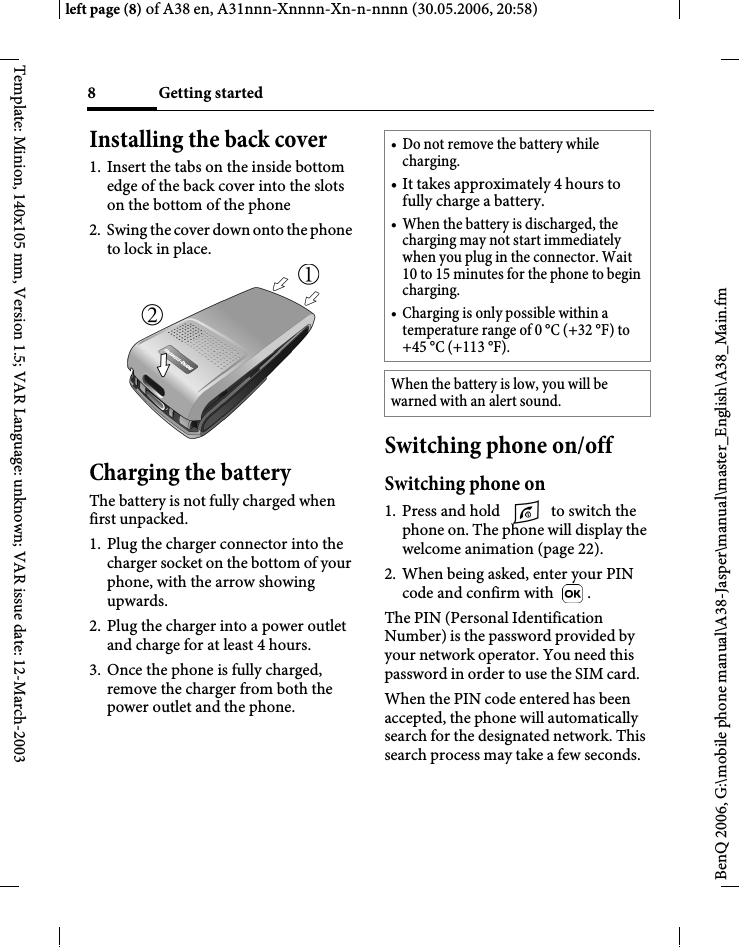 Getting started8BenQ 2006, G:\mobile phone manual\A38-Jasper\manual\master_English\A38_Main.fmleft page (8) of A38 en, A31nnn-Xnnnn-Xn-n-nnnn (30.05.2006, 20:58)Template: Minion, 140x105 mm, Version 1.5; VAR Language: unknown; VAR issue date: 12-March-2003Installing the back cover1. Insert the tabs on the inside bottom edge of the back cover into the slots on the bottom of the phone2. Swing the cover down onto the phone to lock in place.Charging the batteryThe battery is not fully charged when first unpacked.1. Plug the charger connector into the charger socket on the bottom of your phone, with the arrow showing upwards.2. Plug the charger into a power outlet and charge for at least 4 hours.3. Once the phone is fully charged, remove the charger from both the power outlet and the phone.Switching phone on/offSwitching phone on1. Press and hold   to switch the phone on. The phone will display the welcome animation (page 22).2. When being asked, enter your PIN code and confirm with  .The PIN (Personal Identification Number) is the password provided by your network operator. You need this password in order to use the SIM card. When the PIN code entered has been accepted, the phone will automatically search for the designated network. This search process may take a few seconds.• Do not remove the battery while charging.• It takes approximately 4 hours to fully charge a battery.• When the battery is discharged, the charging may not start immediately when you plug in the connector. Wait 10 to 15 minutes for the phone to begin charging.• Charging is only possible within a temperature range of 0 °C (+32 °F) to +45 °C (+113 °F).When the battery is low, you will be warned with an alert sound.