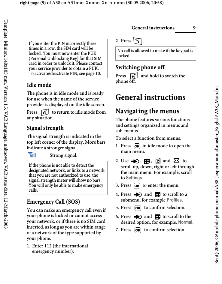 9General instructionsright page (9) of A38 en A31nnn-Xnnnn-Xn-n-nnnn (30.05.2006, 20:58)BenQ 2006, G:\mobile phone manual\A38-Jasper\manual\master_English\A38_Main.fmTemplate: Minion, 140x105 mm, Version 1.5; VAR Language: unknown; VAR issue date: 12-March-2003Idle modeThe phone is in idle mode and is ready for use when the name of the service provider is displayed on the idle screen.Press   to return to idle mode from any situation.Signal strengthThe signal strength is indicated in the top left corner of the display. More bars indicate a stronger signal.Strong signal.Emergency Call (SOS)You can make an emergency call even if your phone is locked or cannot access your network, or if there is no SIM card inserted, as long as you are within range of a network of the type supported by your phone.1. Enter 112 (the international emergency number).2. Press .Switching phone offPress   and hold to switch the phone off.General instructionsNavigating the menusThe phone features various functions and settings organized in menus and sub-menus.To select a function from menus:1. Press   in idle mode to open the main menu.2. Use , , and  to scroll up, down, right or left through the main menu. For example, scroll to Settings.3. Press   to enter the menu.4. Press   and   to scroll to a submenu, for example Profiles.5. Press   to confirm selection.6. Press   and   to scroll to the desired option, for example, Normal.7. Press   to confirm selection.If you enter the PIN incorrectly three times in a row, the SIM card will be locked. You must now enter the PUK (Personal Unblocking Key) for that SIM card in order to unlock it. Please contact your service provider to obtain a PUK.To activate/deactivate PIN, see page 10. If the phone is not able to detect the designated network, or links to a network that you are not authorized to use, the signal strength meter will show no bars. You will only be able to make emergency calls.No call is allowed to make if the keypad is locked.