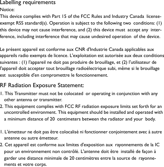 Labelling requirementsNotice:This device complies with Part 15 of the FCC Rules and Industry Canada license-exempt RSS standard(s). Operation is subject to the following two conditions: (1) this device may not cause interference, and (2) this device must accept any inter-ference, including interference that may cause undesired operation of the device.Le présent appareil est conforme aux CNR d&apos;Industrie Canada applicables aux appareils radio exempts de licence. L&apos;exploitation est autorisée aux deux conditionssuivantes : (1) l&apos;appareil ne doit pas produire de brouillage, et (2) l&apos;utilisateur de l&apos;appareil doit accepter tout brouillage radioélectrique subi, même si le brouillage est susceptible d&apos;en compromettre le fonctionnement.RF Radiation Exposure Statement:1. This Transmitter must not be colocated or operating in conjunction with any other antenna or transmitter.2. This equipment complies with FCC RF radiation exposure limits set forth for an uncontrolled environment. This equipment should be installed and operated with a minimum distance of 20 centimeters between the radiator and your body.1. L&apos;émetteur ne doit pas être colocalisé ni fonctionner conjointement avec à autre antenne ou autre émetteur. 2. Cet appareil est conforme aux limites d&apos;exposition aux rayonnements de la IC pour un environnement non contrôlé. L&apos;antenne doit être installé de façon à garder une distance minimale de 20 centimètres entre la source de rayonne-ments et votre corps.