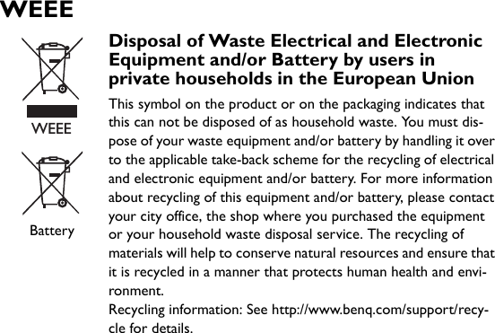 WEEEBatteryDisposal of Waste Electrical and Electronic Equipment and/or Battery by users in private households in the European UnionThis symbol on the product or on the packaging indicates that this can not be disposed of as household waste. You must dis-pose of your waste equipment and/or battery by handling it over to the applicable take-back scheme for the recycling of electrical and electronic equipment and/or battery. For more information about recycling of this equipment and/or battery, please contact your city office, the shop where you purchased the equipment or your household waste disposal service. The recycling of materials will help to conserve natural resources and ensure that it is recycled in a manner that protects human health and envi-ronment.Recycling information: See http://www.benq.com/support/recy-cle for details.WEEE