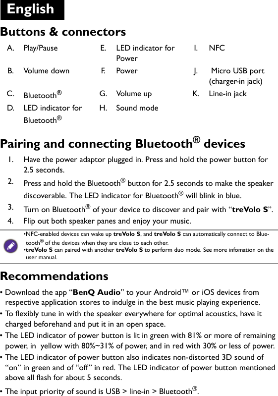 Buttons &amp; connectorsPairing and connecting Bluetooth® devicesRecommendations• Download the app “BenQ Audio” to your Android™ or iOS devices from respective application stores to indulge in the best music playing experience.• To flexibly tune in with the speaker everywhere for optimal acoustics, have it charged beforehand and put it in an open space.• The LED indicator of power button is lit in green with 81% or more of remaining power, in  yellow with 80%~31% of power, and in red with 30% or less of power.• The LED indicator of power button also indicates non-distorted 3D sound of “on” in green and of “off” in red. The LED indicator of power button mentioned above all flash for about 5 seconds.• The input priority of sound is USB &gt; line-in &gt; Bluetooth®.A. Play/Pause E. LED indicator for PowerI. NFCB. Volume down F. Power J.  Micro USB port  (charger-in jack)C. Bluetooth®G. Volume up K. Line-in jackD. LED indicator for Bluetooth®H. Sound mode1. Have the power adaptor plugged in. Press and hold the power button for 2.5 seconds.2. Press and hold the Bluetooth® button for 2.5 seconds to make the speaker discoverable. The LED indicator for Bluetooth® will blink in blue.3. Turn on Bluetooth® of your device to discover and pair with “treVolo S”.4. Flip out both speaker panes and enjoy your music.•NFC-enabled devices can wake up treVolo S, and treVolo S can automatically connect to Blue-tooth® of the devices when they are close to each other.•treVolo S can paired with another treVolo S to perform duo mode. See more infomation on the user manual.English