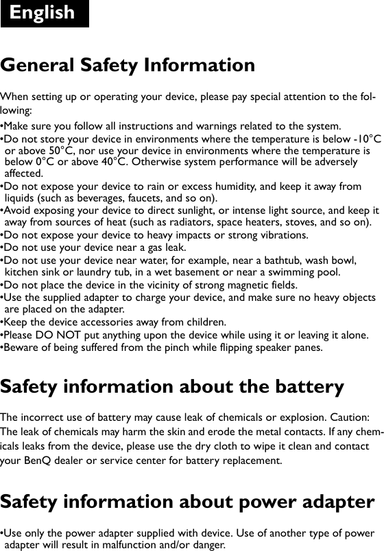 General Safety InformationWhen setting up or operating your device, please pay special attention to the fol-lowing: •Make sure you follow all instructions and warnings related to the system.•Do not store your device in environments where the temperature is below -10°C or above 50°C, nor use your device in environments where the temperature is below 0°C or above 40°C. Otherwise system performance will be adversely affected.•Do not expose your device to rain or excess humidity, and keep it away from liquids (such as beverages, faucets, and so on). •Avoid exposing your device to direct sunlight, or intense light source, and keep it away from sources of heat (such as radiators, space heaters, stoves, and so on). •Do not expose your device to heavy impacts or strong vibrations.•Do not use your device near a gas leak.•Do not use your device near water, for example, near a bathtub, wash bowl, kitchen sink or laundry tub, in a wet basement or near a swimming pool.•Do not place the device in the vicinity of strong magnetic fields.•Use the supplied adapter to charge your device, and make sure no heavy objects are placed on the adapter. •Keep the device accessories away from children. •Please DO NOT put anything upon the device while using it or leaving it alone.•Beware of being suffered from the pinch while flipping speaker panes.Safety information about the batteryThe incorrect use of battery may cause leak of chemicals or explosion. Caution: The leak of chemicals may harm the skin and erode the metal contacts. If any chem-icals leaks from the device, please use the dry cloth to wipe it clean and contact your BenQ dealer or service center for battery replacement.Safety information about power adapter•Use only the power adapter supplied with device. Use of another type of power adapter will result in malfunction and/or danger.English