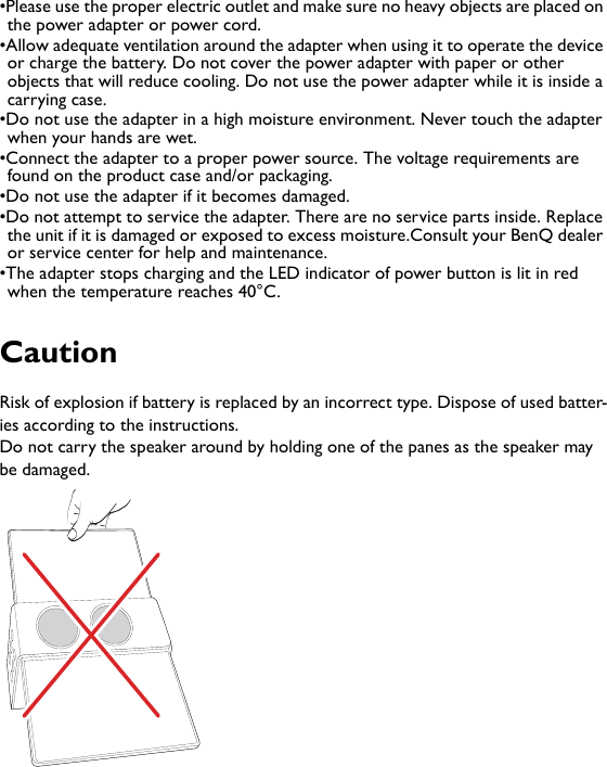 •Please use the proper electric outlet and make sure no heavy objects are placed on the power adapter or power cord. •Allow adequate ventilation around the adapter when using it to operate the device or charge the battery. Do not cover the power adapter with paper or other objects that will reduce cooling. Do not use the power adapter while it is inside a carrying case.•Do not use the adapter in a high moisture environment. Never touch the adapter when your hands are wet.•Connect the adapter to a proper power source. The voltage requirements are found on the product case and/or packaging.•Do not use the adapter if it becomes damaged.•Do not attempt to service the adapter. There are no service parts inside. Replace the unit if it is damaged or exposed to excess moisture.Consult your BenQ dealer or service center for help and maintenance.•The adapter stops charging and the LED indicator of power button is lit in red when the temperature reaches 40°C.CautionRisk of explosion if battery is replaced by an incorrect type. Dispose of used batter-ies according to the instructions.Do not carry the speaker around by holding one of the panes as the speaker may be damaged.