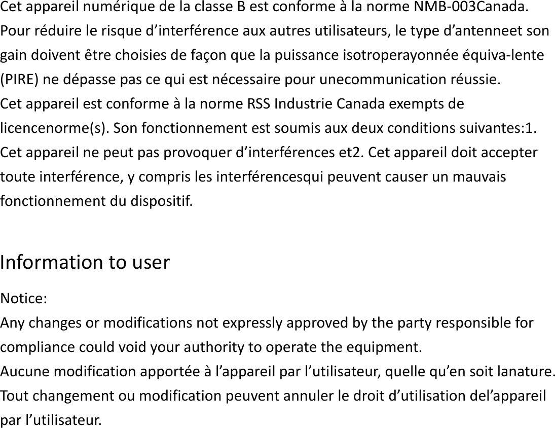 CetappareilnumériquedelaclasseBestconformeàlanormeNMB‐003Canada.Pourréduirelerisqued’interférenceauxautresutilisateurs,letyped’antenneetsongaindoiventêtrechoisiesdefaçonquelapuissanceisotroperayonnéeéquiva‐lente(PIRE)nedépassepascequiestnécessairepourunecommunicationréussie.CetappareilestconformeàlanormeRSSIndustrieCanadaexemptsdelicencenorme(s).Sonfonctionnementestsoumisauxdeuxconditionssuivantes:1.Cetappareilnepeutpasprovoquerd’interférenceset2.Cetappareildoitacceptertouteinterférence,ycomprislesinterférencesquipeuventcauserunmauvaisfonctionnementdudispositif.InformationtouserNotice:Anychangesormodificationsnotexpresslyapprovedbythepartyresponsibleforcompliancecouldvoidyourauthoritytooperatetheequipment.Aucunemodificationapportéeàl’appareilparl’utilisateur,quellequ’ensoitlanature.Toutchangementoumodificationpeuventannulerledroitd’utilisationdel’appareilparl’utilisateur.