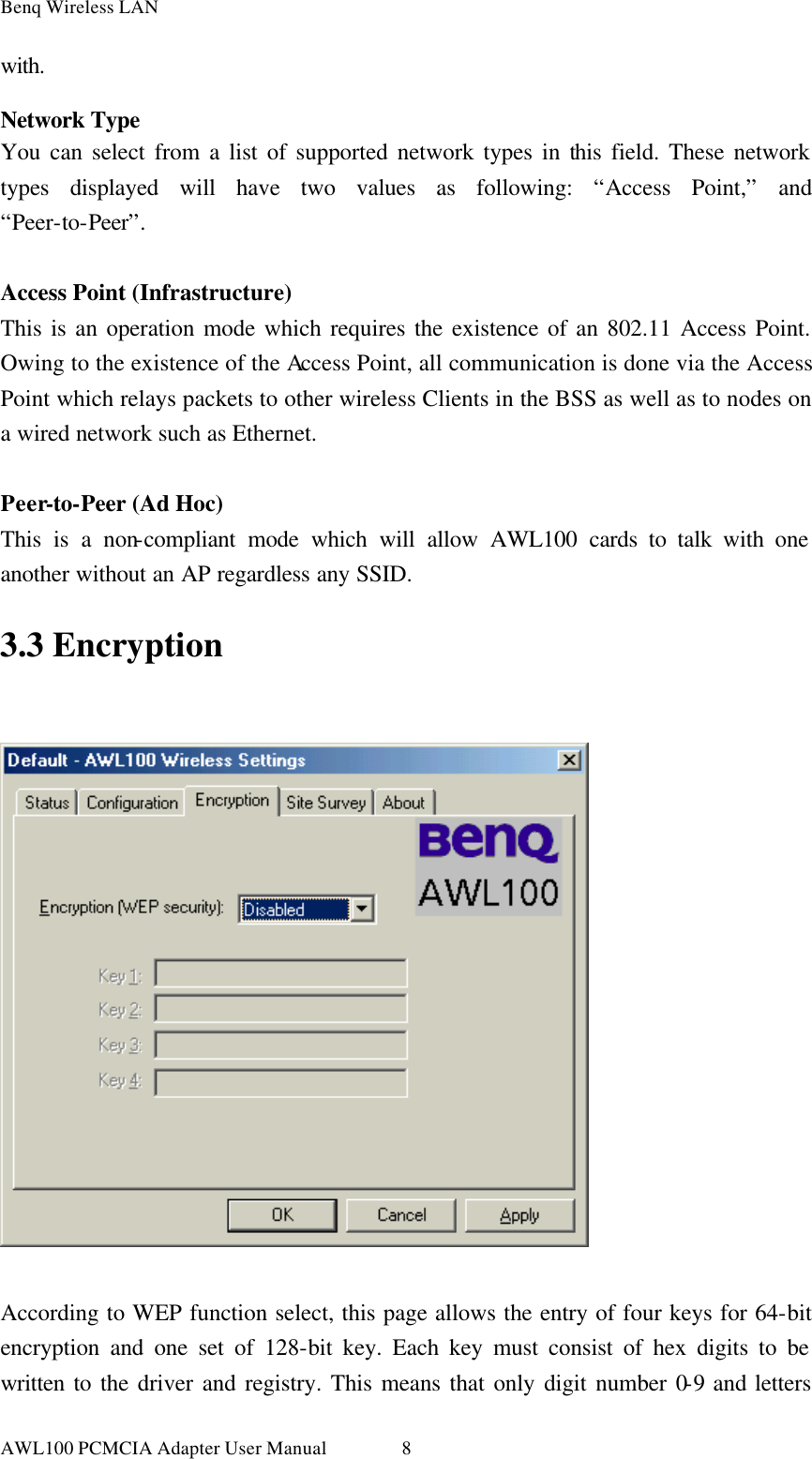 Benq Wireless LAN AWL100 PCMCIA Adapter User Manual 8with.  Network Type You can select from a list of supported network types in this field. These network types displayed will have two values as following: “Access Point,” and “Peer-to-Peer”.  Access Point (Infrastructure) This is an operation mode which requires the existence of an 802.11 Access Point. Owing to the existence of the Access Point, all communication is done via the Access Point which relays packets to other wireless Clients in the BSS as well as to nodes on a wired network such as Ethernet.  Peer-to-Peer (Ad Hoc) This is a non-compliant mode which will allow AWL100 cards to talk with one another without an AP regardless any SSID. 3.3 Encryption    According to WEP function select, this page allows the entry of four keys for 64-bit encryption and one set of 128-bit key. Each key must consist of hex digits to be written to the driver and registry. This means that only digit number 0-9 and letters 