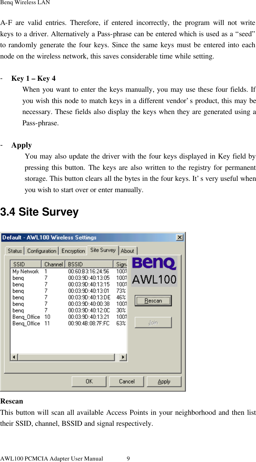 Benq Wireless LAN AWL100 PCMCIA Adapter User Manual 9A-F are valid entries. Therefore, if entered incorrectly, the program will not write keys to a driver. Alternatively a Pass-phrase can be entered which is used as a “seed” to randomly generate the four keys. Since the same keys must be entered into each node on the wireless network, this saves considerable time while setting.  - Key 1 – Key 4 When you want to enter the keys manually, you may use these four fields. If you wish this node to match keys in a different vendor’s product, this may be necessary. These fields also display the keys when they are generated using a Pass-phrase.  - Apply You may also update the driver with the four keys displayed in Key field by pressing this button. The keys are also written to the registry for permanent storage. This button clears all the bytes in the four keys. It’s very useful when you wish to start over or enter manually. 3.4 Site Survey  Rescan This button will scan all available Access Points in your neighborhood and then list their SSID, channel, BSSID and signal respectively.  