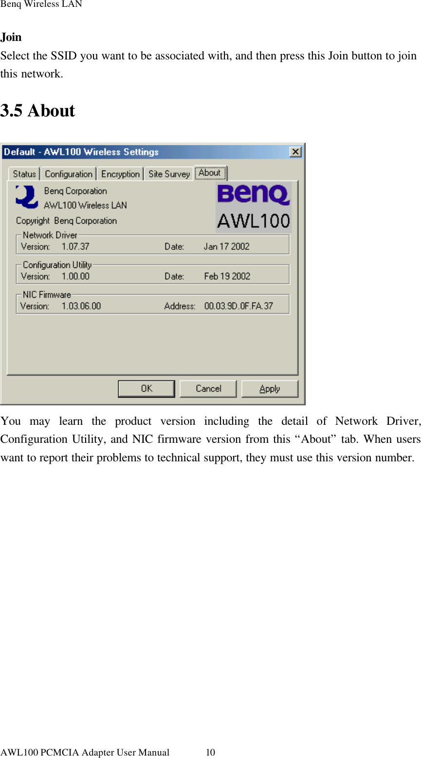 Benq Wireless LAN AWL100 PCMCIA Adapter User Manual 10 Join Select the SSID you want to be associated with, and then press this Join button to join this network. 3.5 About  You may learn the product version including the detail of Network Driver, Configuration Utility, and NIC firmware version from this “About” tab. When users want to report their problems to technical support, they must use this version number.  
