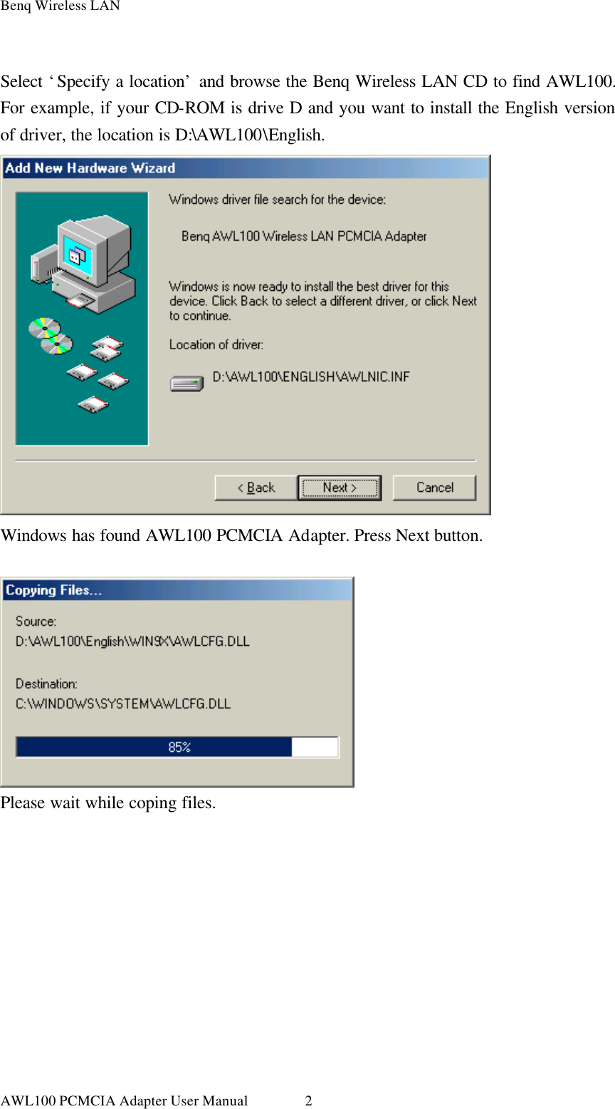 Benq Wireless LAN AWL100 PCMCIA Adapter User Manual 2 Select ‘Specify a location’ and browse the Benq Wireless LAN CD to find AWL100. For example, if your CD-ROM is drive D and you want to install the English version of driver, the location is D:\AWL100\English.  Windows has found AWL100 PCMCIA Adapter. Press Next button.   Please wait while coping files. 
