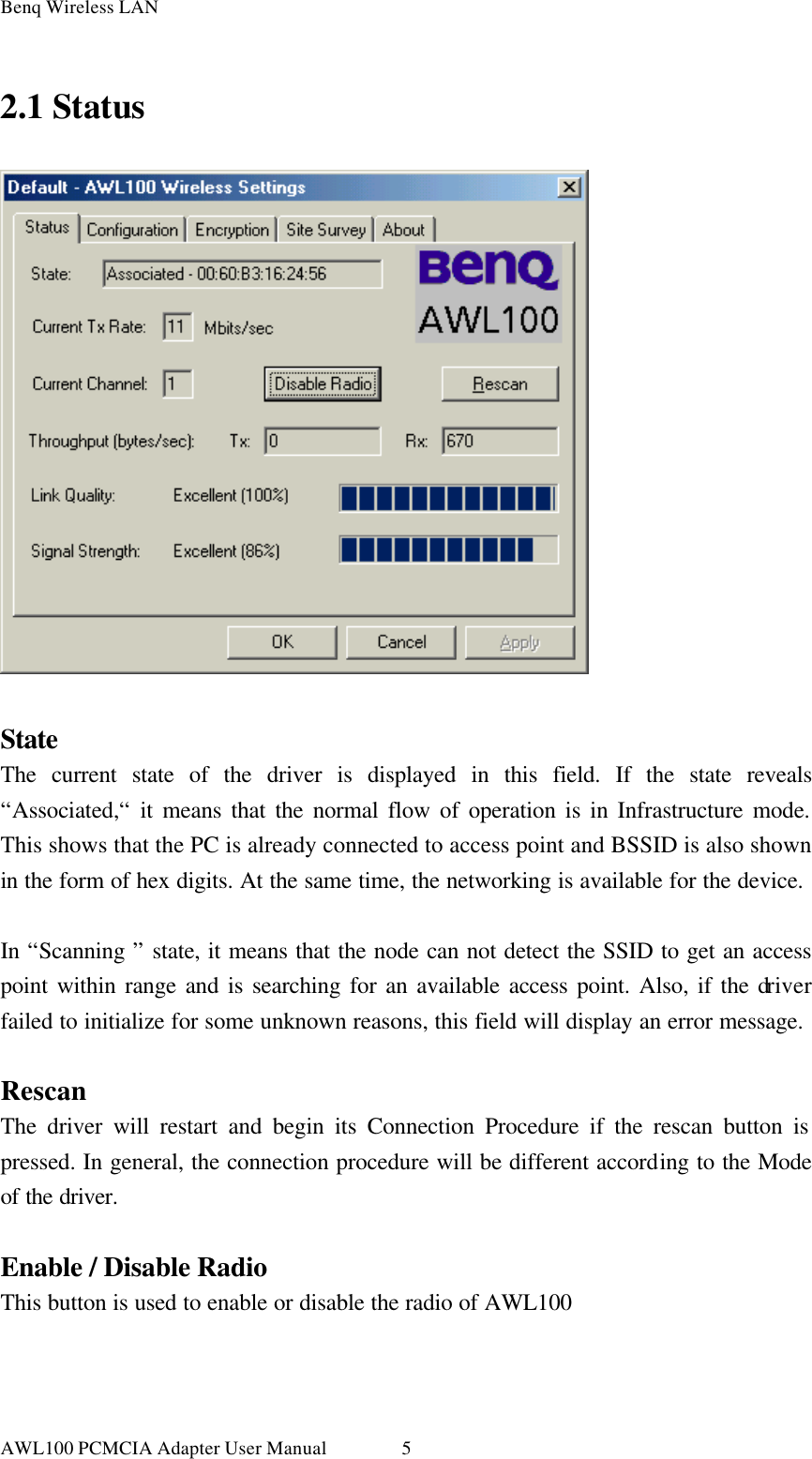Benq Wireless LAN AWL100 PCMCIA Adapter User Manual 52.1 Status   State The current state of the driver is displayed in this field. If the state reveals “Associated,“ it means that the normal flow of operation is in Infrastructure mode. This shows that the PC is already connected to access point and BSSID is also shown in the form of hex digits. At the same time, the networking is available for the device.  In “Scanning ” state, it means that the node can not detect the SSID to get an access point within range and is searching for an available access point. Also, if the driver failed to initialize for some unknown reasons, this field will display an error message.  Rescan The driver will restart and begin its Connection Procedure if the rescan button is pressed. In general, the connection procedure will be different according to the Mode of the driver.  Enable / Disable Radio This button is used to enable or disable the radio of AWL100  