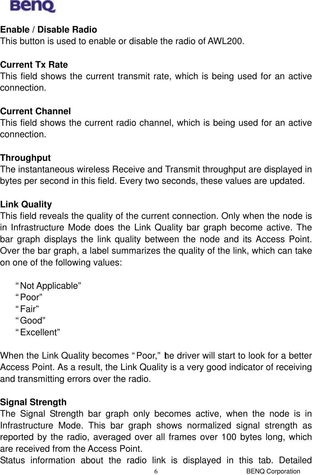  BENQ Corporation 6Enable / Disable Radio This button is used to enable or disable the radio of AWL200.  Current Tx Rate This field shows the current transmit rate, which is being used for an active connection.  Current Channel This field shows the current radio channel, which is being used for an active connection.  Throughput The instantaneous wireless Receive and Transmit throughput are displayed in bytes per second in this field. Every two seconds, these values are updated.  Link Quality This field reveals the quality of the current connection. Only when the node is in Infrastructure Mode does the Link Quality bar graph become active. The bar graph displays the link quality between the node and its Access Point. Over the bar graph, a label summarizes the quality of the link, which can take on one of the following values:   “Not Applicable”  “Poor”  “Fair”  “Good”  “Excellent”  When the Link Quality becomes “Poor,” the driver will start to look for a better Access Point. As a result, the Link Quality is a very good indicator of receiving and transmitting errors over the radio.  Signal Strength The Signal Strength bar graph only becomes active, when the node is in Infrastructure Mode. This bar graph shows normalized signal strength as reported by the radio, averaged over all frames over 100 bytes long, which are received from the Access Point. Status information about the radio link is displayed in this tab. Detailed 