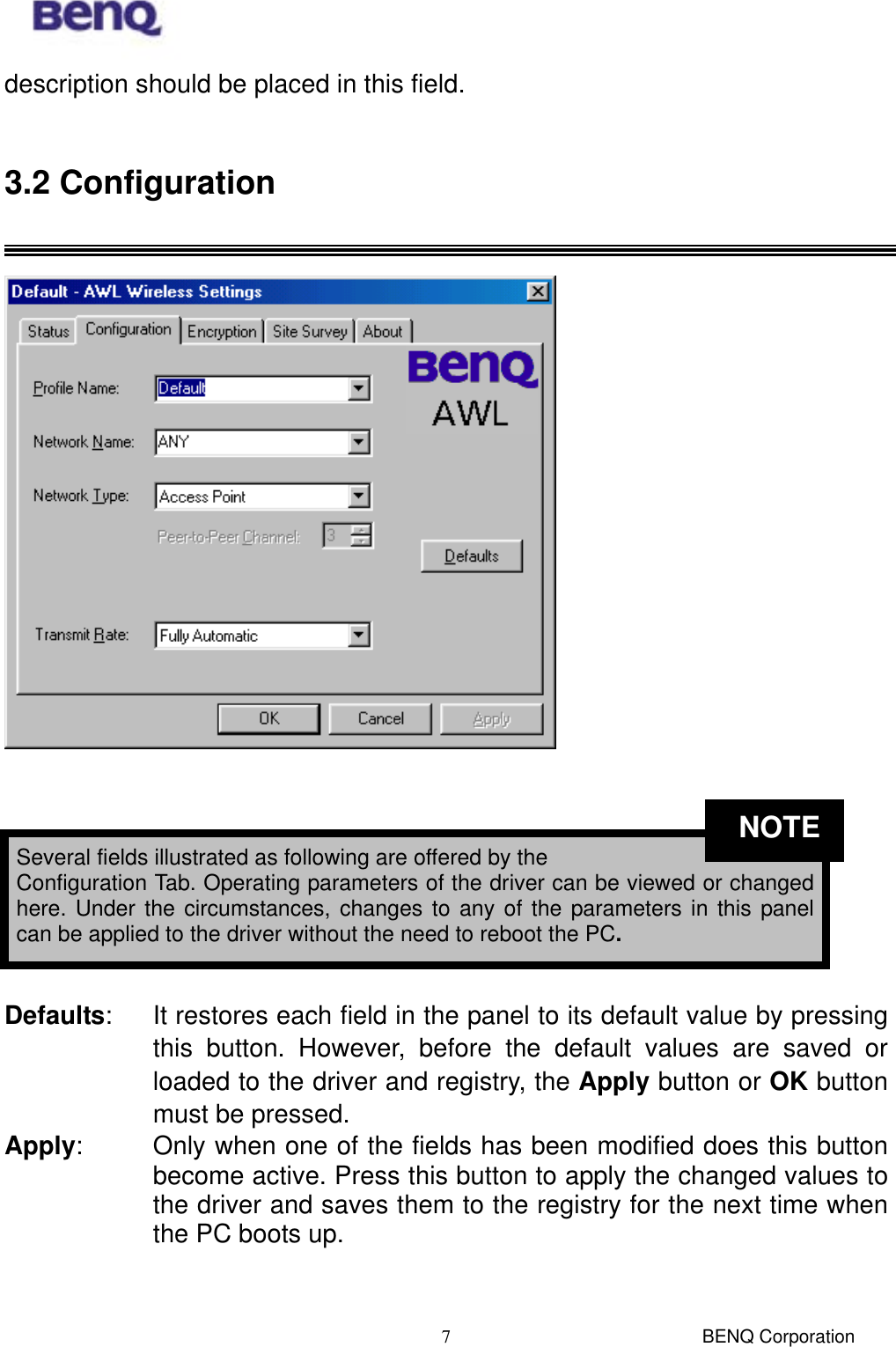  BENQ Corporation 7description should be placed in this field.  3.2 Configuration     Defaults:  It restores each field in the panel to its default value by pressing this button. However, before the default values are saved or loaded to the driver and registry, the Apply button or OK button must be pressed.   Apply:   Only when one of the fields has been modified does this button become active. Press this button to apply the changed values to the driver and saves them to the registry for the next time when the PC boots up.  Several fields illustrated as following are offered by the   Configuration Tab. Operating parameters of the driver can be viewed or changedhere. Under the circumstances, changes to any of the parameters in this panelcan be applied to the driver without the need to reboot the PC. NOTE
