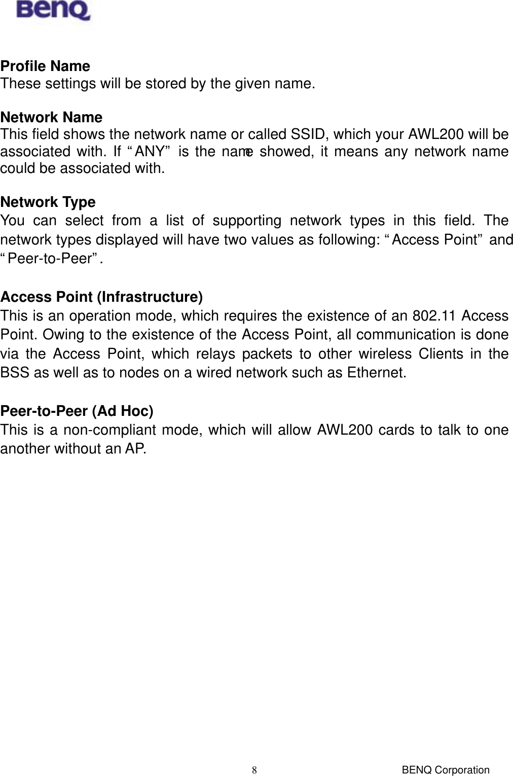  BENQ Corporation 8 Profile Name These settings will be stored by the given name.  Network Name This field shows the network name or called SSID, which your AWL200 will be associated with. If “ANY” is the name showed, it means any network name could be associated with.  Network Type You can select from a list of supporting network types in this field. The network types displayed will have two values as following: “Access Point” and “Peer-to-Peer”.  Access Point (Infrastructure) This is an operation mode, which requires the existence of an 802.11 Access Point. Owing to the existence of the Access Point, all communication is done via the Access Point, which relays packets to other wireless Clients in the BSS as well as to nodes on a wired network such as Ethernet.  Peer-to-Peer (Ad Hoc) This is a non-compliant mode, which will allow AWL200 cards to talk to one another without an AP. 