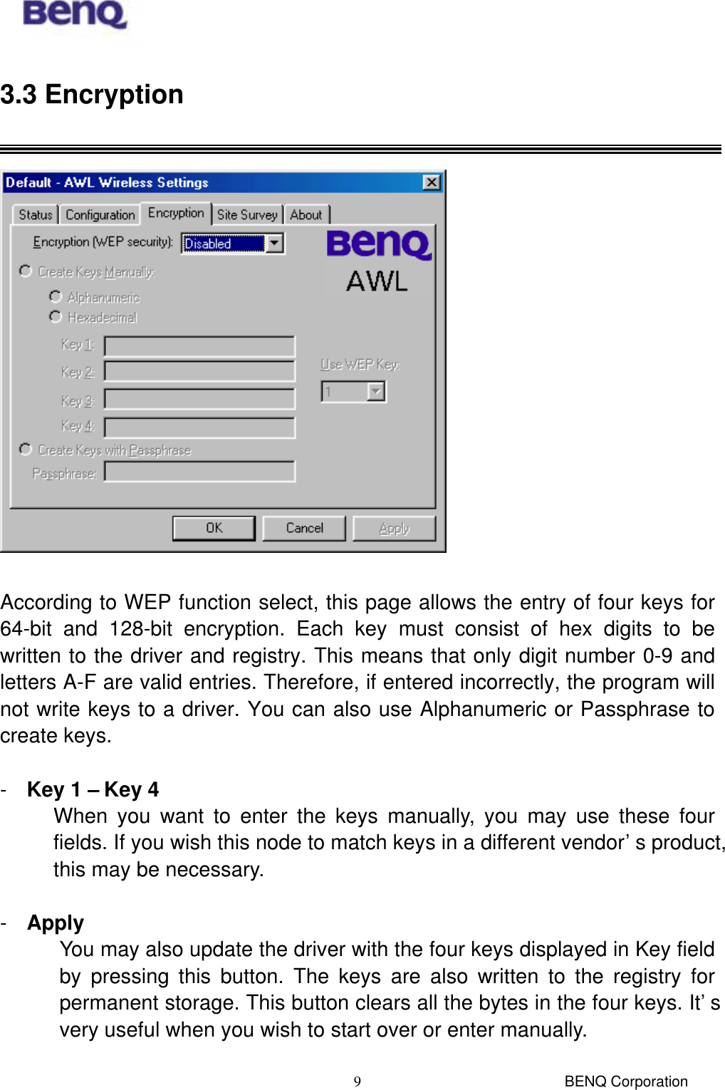  BENQ Corporation 93.3 Encryption    According to WEP function select, this page allows the entry of four keys for 64-bit and 128-bit encryption. Each key must consist of hex digits to be written to the driver and registry. This means that only digit number 0-9 and letters A-F are valid entries. Therefore, if entered incorrectly, the program will not write keys to a driver. You can also use Alphanumeric or Passphrase to create keys.  -  Key 1 – Key 4 When you want to enter the keys manually, you may use these four fields. If you wish this node to match keys in a different vendor’s product, this may be necessary.    -  Apply You may also update the driver with the four keys displayed in Key field by pressing this button. The keys are also written to the registry for permanent storage. This button clears all the bytes in the four keys. It’s very useful when you wish to start over or enter manually.  
