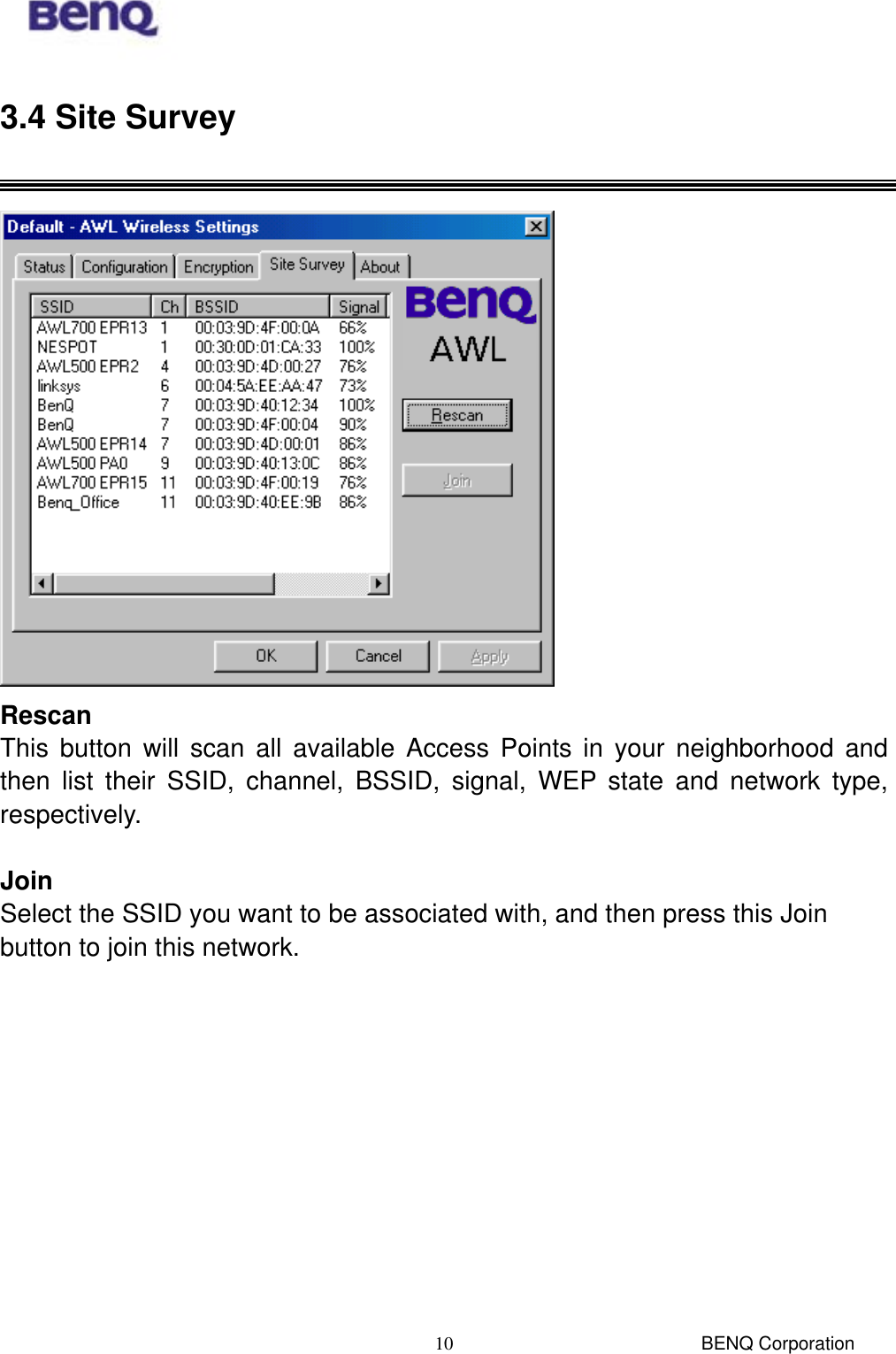  BENQ Corporation 103.4 Site Survey   Rescan This button will scan all available Access Points in your neighborhood and then list their SSID, channel, BSSID, signal, WEP state and network type, respectively.  Join Select the SSID you want to be associated with, and then press this Join button to join this network.  