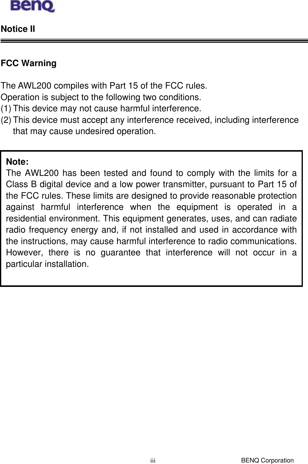  BENQ Corporation iiiNotice II   FCC Warning    The AWL200 compiles with Part 15 of the FCC rules. Operation is subject to the following two conditions. (1) This device may not cause harmful interference. (2) This device must accept any interference received, including interference that may cause undesired operation.    Note: The AWL200 has been tested and found to comply with the limits for aClass B digital device and a low power transmitter, pursuant to Part 15 ofthe FCC rules. These limits are designed to provide reasonable protectionagainst harmful interference when the equipment is operated in aresidential environment. This equipment generates, uses, and can radiateradio frequency energy and, if not installed and used in accordance withthe instructions, may cause harmful interference to radio communications.However, there is no guarantee that interference will not occur in aparticular installation. 