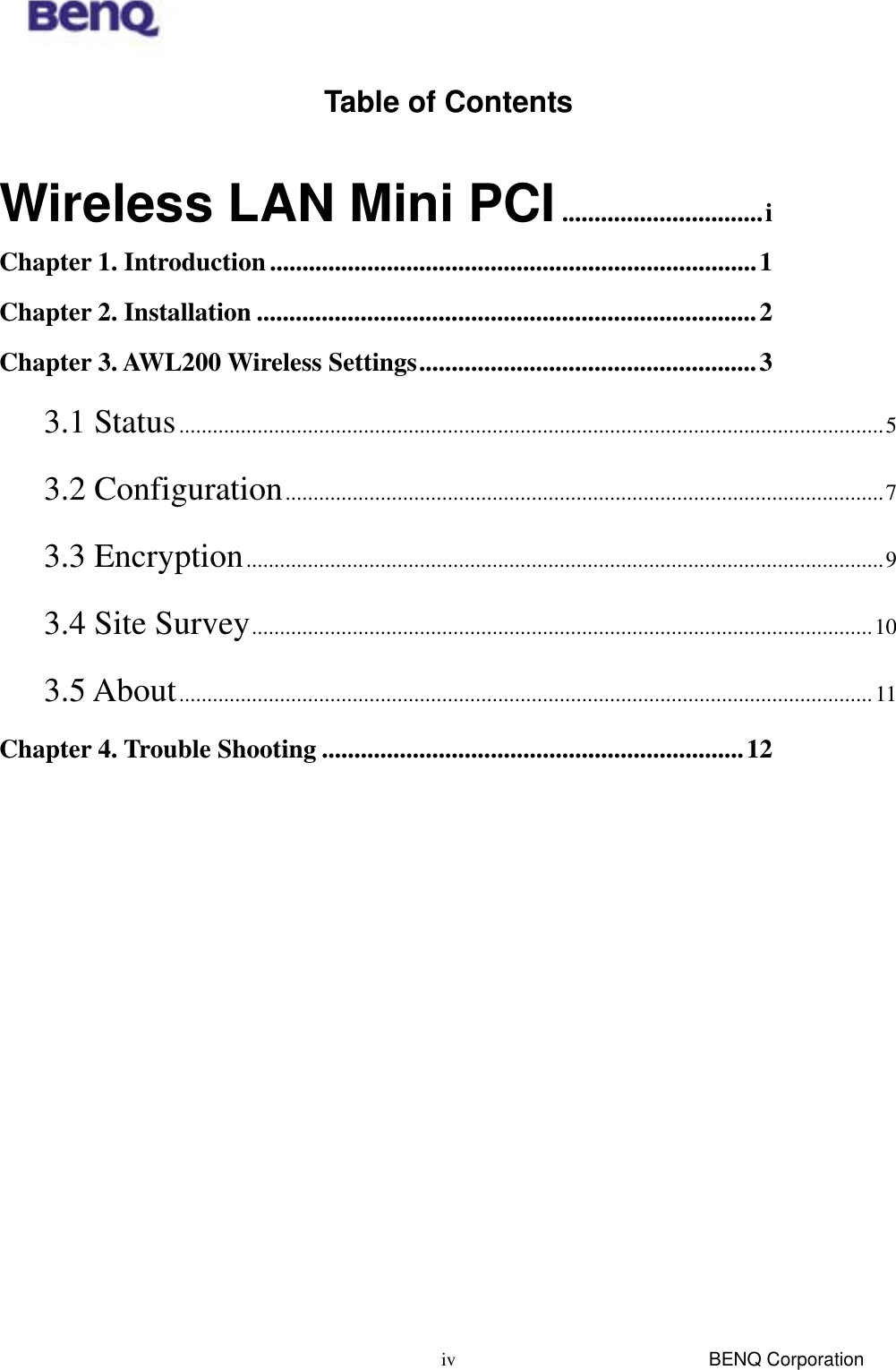  BENQ Corporation ivTable of Contents  Wireless LAN Mini PCI...............................i Chapter 1. Introduction...........................................................................1 Chapter 2. Installation .............................................................................2 Chapter 3. AWL200 Wireless Settings....................................................3 3.1 Status..............................................................................................................................5 3.2 Configuration...........................................................................................................7 3.3 Encryption..................................................................................................................9 3.4 Site Survey...............................................................................................................10 3.5 About............................................................................................................................11 Chapter 4. Trouble Shooting .................................................................12 