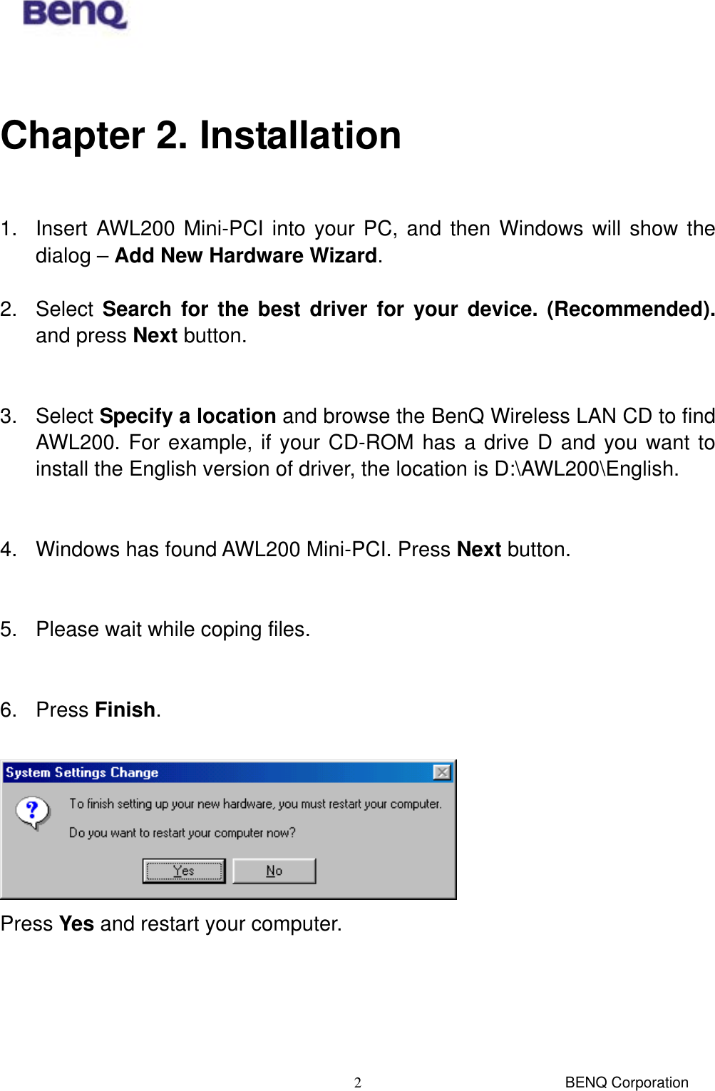  BENQ Corporation 2 Chapter 2. Installation  1.  Insert AWL200 Mini-PCI into your PC, and then Windows will show the dialog – Add New Hardware Wizard.  2. Select Search for the best driver for your device. (Recommended). and press Next button.   3. Select Specify a location and browse the BenQ Wireless LAN CD to find AWL200. For example, if your CD-ROM has a drive D and you want to install the English version of driver, the location is D:\AWL200\English.   4.  Windows has found AWL200 Mini-PCI. Press Next button.   5.  Please wait while coping files.   6. Press Finish.   Press Yes and restart your computer. 