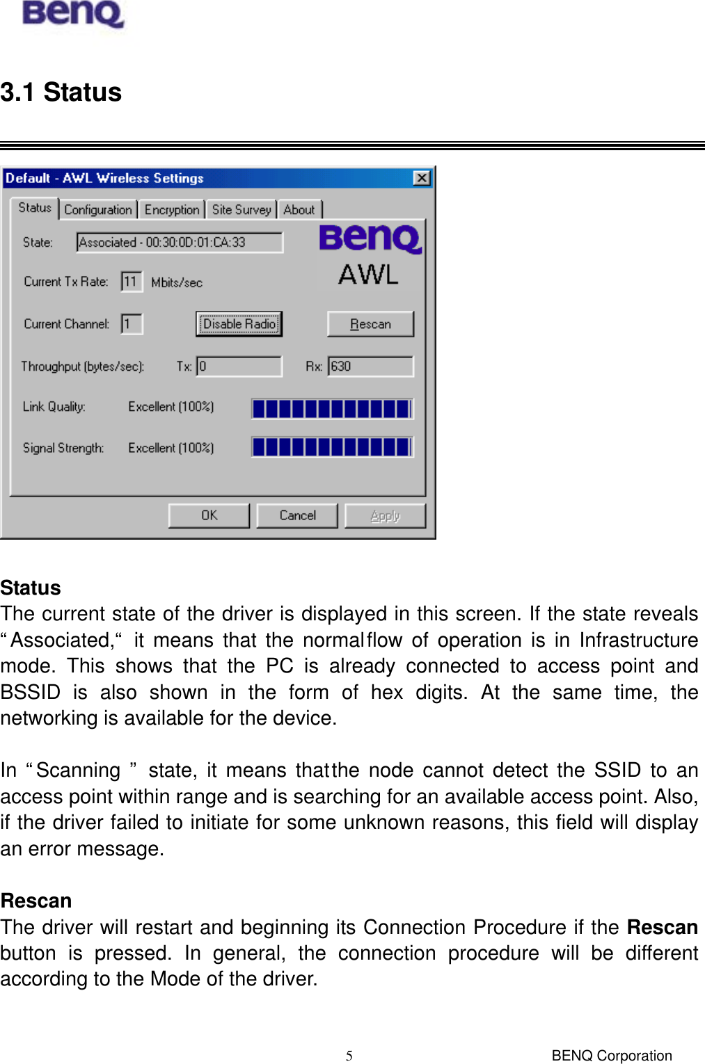  BENQ Corporation 53.1 Status    Status The current state of the driver is displayed in this screen. If the state reveals “Associated,“ it means that the normal flow of operation is in Infrastructure mode. This shows that the PC is already connected to access point and BSSID is also shown in the form of hex digits. At the same time, the networking is available for the device.  In “Scanning ” state, it means that the node cannot detect the SSID to an access point within range and is searching for an available access point. Also, if the driver failed to initiate for some unknown reasons, this field will display an error message.  Rescan The driver will restart and beginning its Connection Procedure if the Rescan button is pressed. In general, the connection procedure will be different according to the Mode of the driver.  