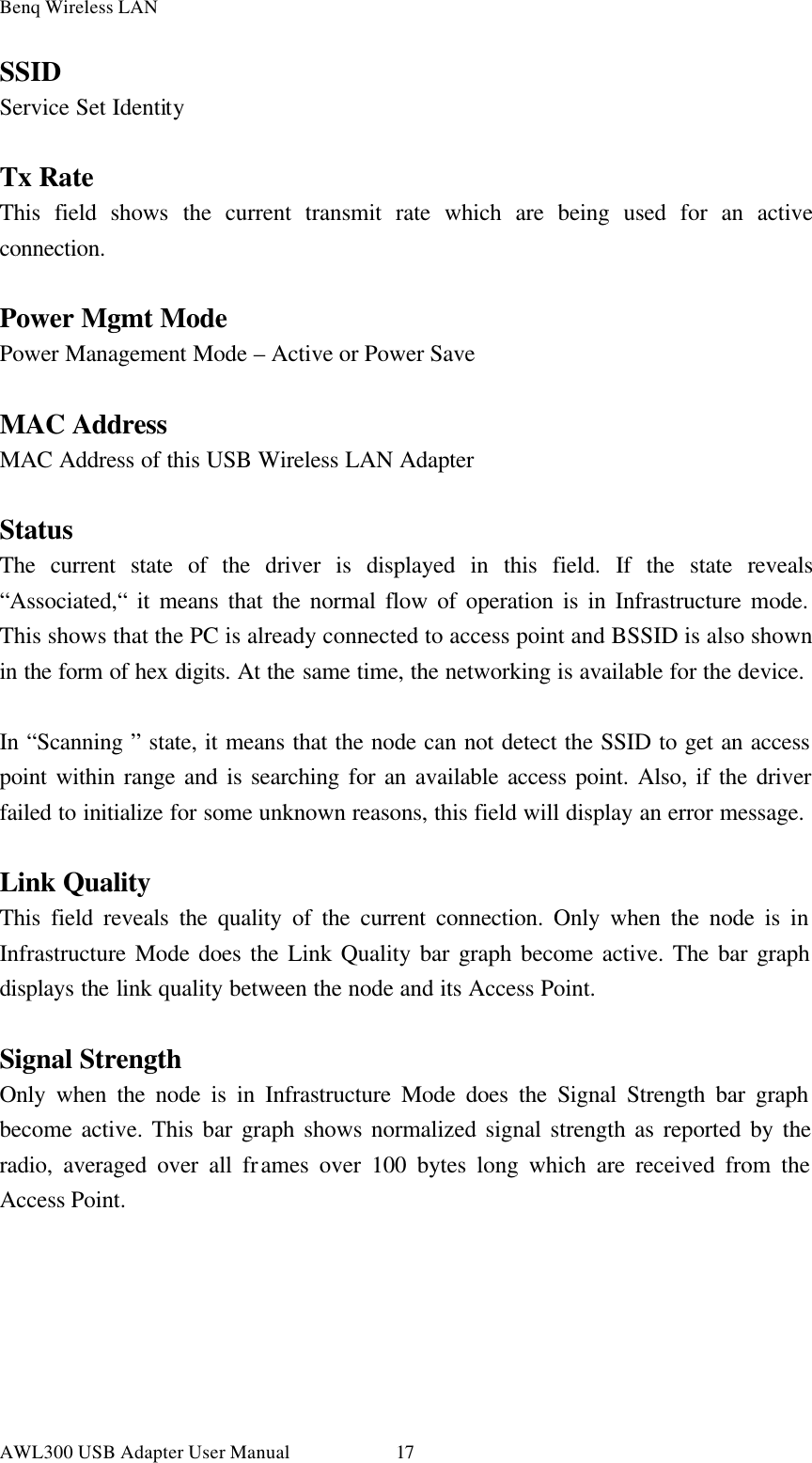 Benq Wireless LAN AWL300 USB Adapter User Manual 17 SSID Service Set Identity  Tx Rate This field shows the current transmit rate which are being used for an active connection.  Power Mgmt Mode Power Management Mode – Active or Power Save  MAC Address MAC Address of this USB Wireless LAN Adapter  Status The current state of the driver is displayed in this field. If the state reveals “Associated,“ it means that the normal flow of operation is in Infrastructure mode. This shows that the PC is already connected to access point and BSSID is also shown in the form of hex digits. At the same time, the networking is available for the device.  In “Scanning ” state, it means that the node can not detect the SSID to get an access point within range and is searching for an available access point. Also, if the driver failed to initialize for some unknown reasons, this field will display an error message.  Link Quality This field reveals the quality of the current connection. Only when the node is in Infrastructure Mode does the Link Quality bar graph become active. The bar graph displays the link quality between the node and its Access Point.  Signal Strength Only when the node is in Infrastructure Mode does the Signal Strength bar graph become active. This bar graph shows normalized signal strength as reported by the radio, averaged over all frames over 100 bytes long which are received from the Access Point. 