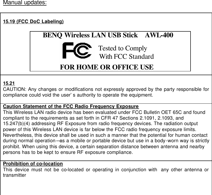  Manual updates:   15.19 (FCC DoC Labeling)     BENQ Wireless LAN USB Stick  AWL-400                           FOR HOME OR OFFICE USE   15.21 CAUTION: Any changes or modifications not expressly approved by the party responsible for compliance could void the user’s authority to operate the equipment.  Caution Statement of the FCC Radio Frequency Exposure This Wireless LAN radio device has been evaluated under FCC Bulletin OET 65C and found compliant to the requirements as set forth in CFR 47 Sections 2.1091, 2.1093, and 15.247(b)(4) addressing RF Exposure from radio frequency devices. The radiation output power of this Wireless LAN device is far below the FCC radio frequency exposure limits. Nevertheless, this device shall be used in such a manner that the potential for human contact during normal operation—as a mobile or portable device but use in a body-worn way is strictly prohibit. When using this device, a certain separation distance between antenna and nearby persons has to be kept to ensure RF exposure compliance.    Prohibition of co-location This device must not be co-located or operating in conjunction with  any other antenna or transmitter     Tested to Comply  With FCC Standard 