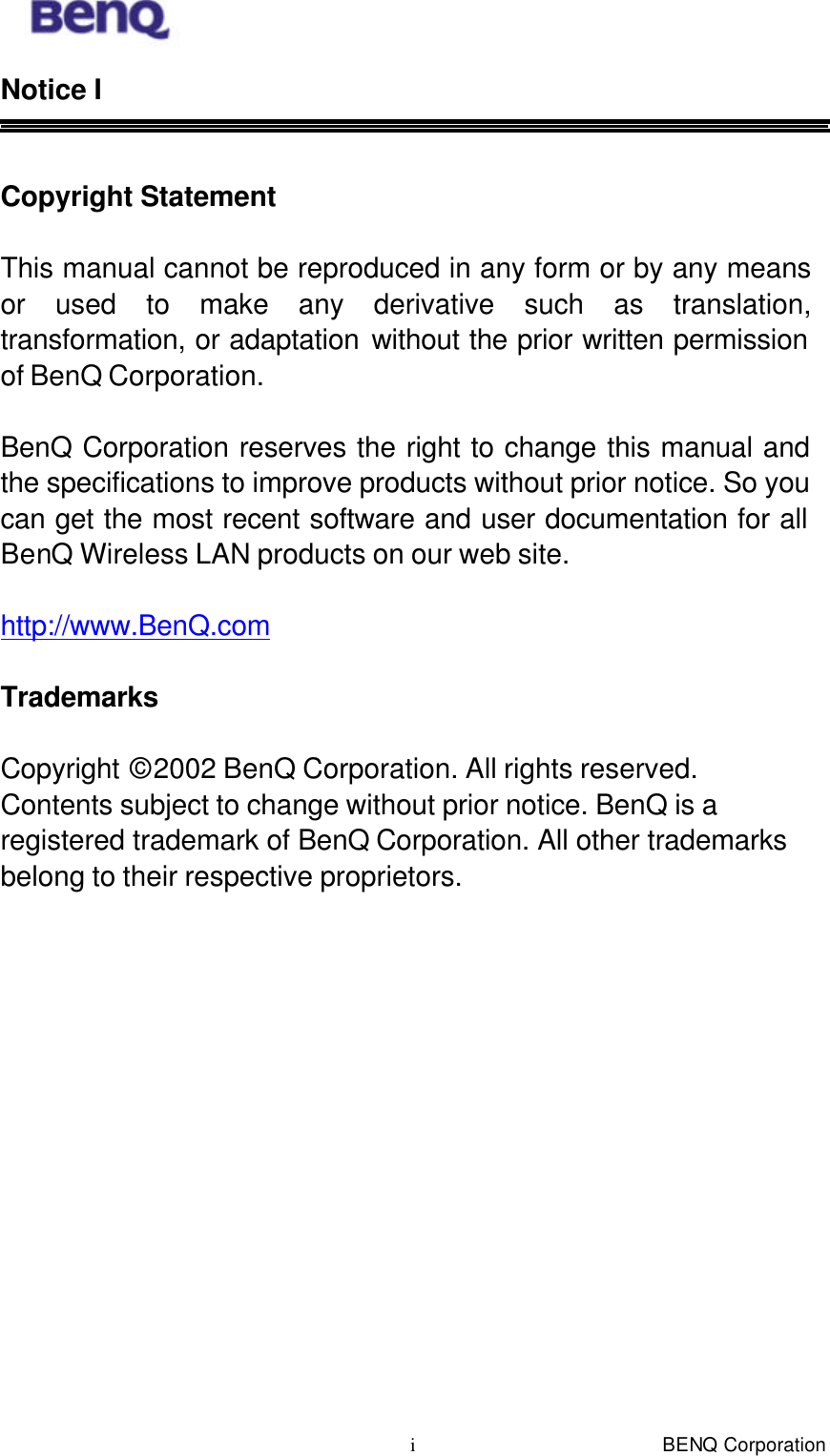  BENQ Corporation i Notice I   Copyright Statement    This manual cannot be reproduced in any form or by any means or used to make any derivative such as translation, transformation, or adaptation without the prior written permission of BenQ Corporation.  BenQ Corporation reserves the right to change this manual and the specifications to improve products without prior notice. So you can get the most recent software and user documentation for all BenQ Wireless LAN products on our web site.  http://www.BenQ.com  Trademarks  Copyright © 2002 BenQ Corporation. All rights reserved. Contents subject to change without prior notice. BenQ is a registered trademark of BenQ Corporation. All other trademarks belong to their respective proprietors.  